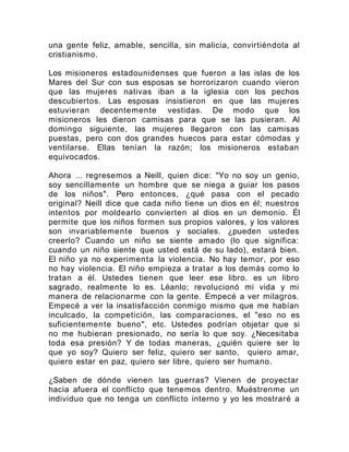 una gente feliz, amable, sencilla, sin malicia, convirtiéndola al
cristianismo.
Los misioneros estadounidenses que fueron a las islas de los
Mares del Sur con sus esposas se horrorizaron cuando vieron
que las mujeres nativas iban a la iglesia con los pechos
descubiertos. Las esposas insistieron en que las mujeres
estuvieran decentemente vestidas. De modo que los
misioneros les dieron camisas para que se las pusieran. Al
domingo siguiente, las mujeres llegaron con las camisas
puestas, pero con dos grandes huecos para estar cómodas y
ventilarse. Ellas tenían la razón; los misioneros estaban
equivocados.
Ahora ... regresemos a Neill, quien dice: "Yo no soy un genio,
soy sencillamente un hombre que se niega a guiar los pasos
de los niños". Pero entonces, ¿qué pasa con el pecado
original? Neill dice que cada niño tiene un dios en él; nuestros
intentos por moldearlo convierten al dios en un demonio. Él
permite que los niños formen sus propios valores, y los valores
son invariablemente buenos y sociales. ¿pueden ustedes
creerlo? Cuando un niño se siente amado (lo que significa:
cuando un niño siente que usted está de su lado), estará bien.
El niño ya no experimenta la violencia. No hay temor, por eso
no hay violencia. El niño empieza a tratar a los demás como lo
tratan a él. Ustedes tienen que leer ese libro. es un libro
sagrado, realmente lo es. Léanlo; revolucionó mi vida y mi
manera de relacionarme con la gente. Empecé a ver milagros.
Empecé a ver la insatisfacción conmigo mismo que me habían
inculcado, la competición, las comparaciones, el "eso no es
suficientemente bueno", etc. Ustedes podrían objetar que si
no me hubieran presionado, no sería lo que soy. ¿Necesitaba
toda esa presión? Y de todas maneras, ¿quién quiere ser lo
que yo soy? Quiero ser feliz, quiero ser santo, quiero amar,
quiero estar en paz, quiero ser libre, quiero ser humano.
¿Saben de dónde vienen las guerras? Vienen de proyectar
hacia afuera el conflicto que tenemos dentro. Muéstrenme un
individuo que no tenga un conflicto interno y yo les mostraré a
 