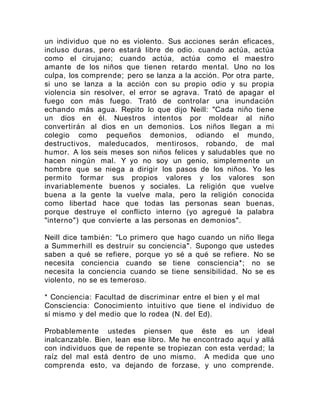 un individuo que no es violento. Sus acciones serán eficaces,
incluso duras, pero estará libre de odio. cuando actúa, actúa
como el cirujano; cuando actúa, actúa como el maestro
amante de los niños que tienen retardo mental. Uno no los
culpa, los comprende; pero se lanza a la acción. Por otra parte,
si uno se lanza a la acción con su propio odio y su propia
violencia sin resolver, el error se agrava. Trató de apagar el
fuego con más fuego. Trató de controlar una inundación
echando más agua. Repito lo que dijo Neill: "Cada niño tiene
un dios en él. Nuestros intentos por moldear al niño
convertirán al dios en un demonios. Los niños llegan a mi
colegio como pequeños demonios, odiando el mundo,
destructivos, maleducados, mentirosos, robando, de mal
humor. A los seis meses son niños felices y saludables que no
hacen ningún mal. Y yo no soy un genio, simplemente un
hombre que se niega a dirigir los pasos de los niños. Yo les
permito formar sus propios valores y los valores son
invariablemente buenos y sociales. La religión que vuelve
buena a la gente la vuelve mala, pero la religión conocida
como libertad hace que todas las personas sean buenas,
porque destruye el conflicto interno (yo agregué la palabra
"interno") que convierte a las personas en demonios".
Neill dice también: "Lo primero que hago cuando un niño llega
a Summerhill es destruir su conciencia". Supongo que ustedes
saben a qué se refiere, porque yo sé a qué se refiere. No se
necesita conciencia cuando se tiene consciencia*; no se
necesita la conciencia cuando se tiene sensibilidad. No se es
violento, no se es temeroso.
* Conciencia: Facultad de discriminar entre el bien y el mal
Consciencia: Conocimiento intuitivo que tiene el individuo de
sí mismo y del medio que lo rodea (N. del Ed).
Probablemente ustedes piensen que éste es un ideal
inalcanzable. Bien, lean ese libro. Me he encontrado aquí y allá
con individuos que de repente se tropiezan con esta verdad; la
raíz del mal está dentro de uno mismo. A medida que uno
comprenda esto, va dejando de forzase, y uno comprende.
 