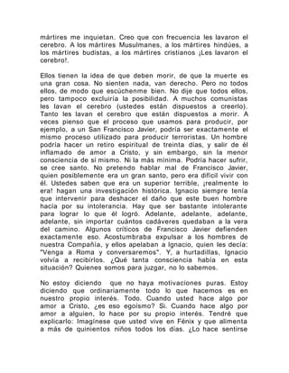 mártires me inquietan. Creo que con frecuencia les lavaron el
cerebro. A los mártires Musulmanes, a los mártires hindúes, a
los mártires budistas, a los mártires cristianos ¡Les lavaron el
cerebro!.
Ellos tienen la idea de que deben morir, de que la muerte es
una gran cosa. No sienten nada, van derecho. Pero no todos
ellos, de modo que escúchenme bien. No dije que todos ellos,
pero tampoco excluiría la posibilidad. A muchos comunistas
les lavan el cerebro (ustedes están dispuestos a creerlo).
Tanto les lavan el cerebro que están dispuestos a morir. A
veces pienso que el proceso que usamos para producir, por
ejemplo, a un San Francisco Javier, podría ser exactamente el
mismo proceso utilizado para producir terroristas. Un hombre
podría hacer un retiro espiritual de treinta días, y salir de él
inflamado de amor a Cristo, y sin embargo, sin la menor
consciencia de sí mismo. Ni la más mínima. Podría hacer sufrir,
se cree santo. No pretendo hablar mal de Francisco Javier,
quien posiblemente era un gran santo, pero era difícil vivir con
él. Ustedes saben que era un superior terrible, ¡realmente lo
era! hagan una investigación histórica. Ignacio siempre tenía
que intervenir para deshacer el daño que este buen hombre
hacía por su intolerancia. Hay que ser bastante intolerante
para lograr lo que él logró. Adelante, adelante, adelante,
adelante, sin importar cuántos cadáveres quedaban a la vera
del camino. Algunos críticos de Francisco Javier defienden
exactamente eso. Acostumbraba expulsar a los hombres de
nuestra Compañía, y ellos apelaban a Ignacio, quien les decía:
"Venga a Roma y conversaremos". Y, a hurtadillas, Ignacio
volvía a recibirlos. ¿Qué tanta consciencia había en esta
situación? Quienes somos para juzgar, no lo sabemos.
No estoy diciendo que no haya motivaciones puras. Estoy
diciendo que ordinariamente todo lo que hacemos es en
nuestro propio interés. Todo. Cuando usted hace algo por
amor a Cristo, ¿es eso egoísmo? Si. Cuando hace algo por
amor a alguien, lo hace por su propio interés. Tendré que
explicarlo: Imagínese que usted vive en Fénix y que alimenta
a más de quinientos niños todos los días. ¿Lo hace sentirse
 