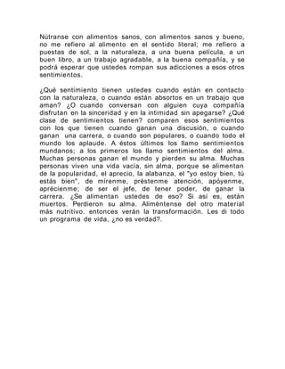 Nútranse con alimentos sanos, con alimentos sanos y bueno,
no me refiero al alimento en el sentido literal; me refiero a
puestas de sol, a la naturaleza, a una buena película, a un
buen libro, a un trabajo agradable, a la buena compañía, y se
podrá esperar que ustedes rompan sus adicciones a esos otros
sentimientos.
¿Qué sentimiento tienen ustedes cuando están en contacto
con la naturaleza, o cuando están absortos en un trabajo que
aman? ¿O cuando conversan con alguien cuya compañía
disfrutan en la sinceridad y en la intimidad sin apegarse? ¿Qué
clase de sentimientos tienen? comparen esos sentimientos
con los que tienen cuando ganan una discusión, o cuando
ganan una carrera, o cuando son populares, o cuando todo el
mundo los aplaude. A éstos últimos los llamo sentimientos
mundanos; a los primeros los llamo sentimientos del alma.
Muchas personas ganan el mundo y pierden su alma. Muchas
personas viven una vida vacía, sin alma, porque se alimentan
de la popularidad, el aprecio, la alabanza, el "yo estoy bien, tú
estás bien", de mírenme, préstenme atención, apóyenme,
aprécienme; de ser el jefe, de tener poder, de ganar la
carrera. ¿Se alimentan ustedes de eso? Si así es, están
muertos. Perdieron su alma. Aliméntense del otro material
más nutritivo. entonces verán la transformación. Les di todo
un programa de vida, ¿no es verdad?.
 