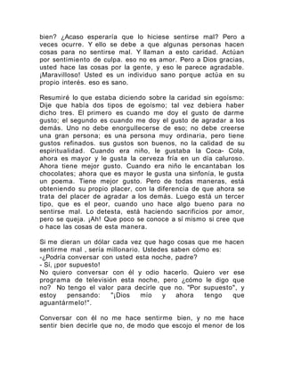 bien? ¿Acaso esperaría que lo hiciese sentirse mal? Pero a
veces ocurre. Y ello se debe a que algunas personas hacen
cosas para no sentirse mal. Y llaman a esto caridad. Actúan
por sentimiento de culpa. eso no es amor. Pero a Dios gracias,
usted hace las cosas por la gente, y eso le parece agradable.
¡Maravilloso! Usted es un individuo sano porque actúa en su
propio interés. eso es sano.
Resumiré lo que estaba diciendo sobre la caridad sin egoísmo:
Dije que había dos tipos de egoísmo; tal vez debiera haber
dicho tres. El primero es cuando me doy el gusto de darme
gusto; el segundo es cuando me doy el gusto de agradar a los
demás. Uno no debe enorgullecerse de eso; no debe creerse
una gran persona; es una persona muy ordinaria, pero tiene
gustos refinados. sus gustos son buenos, no la calidad de su
espiritualidad. Cuando era niño, le gustaba la Coca- Cola,
ahora es mayor y le gusta la cerveza fría en un día caluroso.
Ahora tiene mejor gusto. Cuando era niño le encantaban los
chocolates; ahora que es mayor le gusta una sinfonía, le gusta
un poema. Tiene mejor gusto. Pero de todas maneras, está
obteniendo su propio placer, con la diferencia de que ahora se
trata del placer de agradar a los demás. Luego está un tercer
tipo, que es el peor, cuando uno hace algo bueno para no
sentirse mal. Lo detesta, está haciendo sacrificios por amor,
pero se queja. ¡Ah! Que poco se conoce a sí mismo si cree que
o hace las cosas de esta manera.
Si me dieran un dólar cada vez que hago cosas que me hacen
sentirme mal , sería millonario. Ustedes saben cómo es:
-¿Podría conversar con usted esta noche, padre?
- Sí, ¡por supuesto!
No quiero conversar con él y odio hacerlo. Quiero ver ese
programa de televisión esta noche, pero ¿cómo le digo que
no? No tengo el valor para decirle que no. "Por supuesto", y
estoy pensando: "¡Dios mío y ahora tengo que
aguantármelo!".
Conversar con él no me hace sentirme bien, y no me hace
sentir bien decirle que no, de modo que escojo el menor de los
 