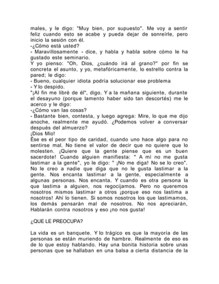 males, y le digo: "Muy bien, por supuesto". Me voy a sentir
feliz cuando esto se acabe y pueda dejar de sonreírle, pero
inicio la sesión con él.
-¿Cómo está usted?
- Maravillosamente - dice, y habla y habla sobre cómo le ha
gustado este seminario.
Y yo pienso: "Oh, Dios, ¿cuándo irá al grano?" por fin se
concreta el asunto, y yo, metafóricamente, lo estrello contra la
pared; le digo:
- Bueno, cualquier idiota podría solucionar ese problema
- Y lo despido.
"¡Al fin me libré de él", digo. Y a la mañana siguiente, durante
el desayuno (porque lamento haber sido tan descortés) me le
acerco y le digo:
-¿Cómo van las cosas?
- Bastante bien, contesta, y luego agrega: Mire, lo que me dijo
anoche, realmente me ayudó. ¿Podemos volver a conversar
después del almuerzo?
¡Dios Mío!
Ése es el peor tipo de caridad, cuando uno hace algo para no
sentirse mal. No tiene el valor de decir que no quiere que lo
molesten. ¡Quiere que la gente piense que es un buen
sacerdote! Cuando alguien manifiesta: " A mí no me gusta
lastimar a la gente", yo le digo: " ¡No me diga! No se lo creo".
No le creo a nadie que diga que no le gusta lastimar a la
gente. Nos encanta lastimar a la gente, especialmente a
algunas personas. Nos encanta. Y cuando es otra persona la
que lastima a alguien, nos regocijamos. Pero no queremos
nosotros mismos lastimar a otros ¡porque eso nos lastima a
nosotros! Ahí lo tienen. Si somos nosotros los que lastimamos,
los demás pensarán mal de nosotros. No nos apreciarán,
Hablarán contra nosotros y eso ¡no nos gusta!
¿QUE LE PREOCUPA?
La vida es un banquete. Y lo trágico es que la mayoría de las
personas se están muriendo de hambre. Realmente de eso es
de lo que estoy hablando. Hay una bonita historia sobre unas
personas que se hallaban en una balsa a cierta distancia de la
 