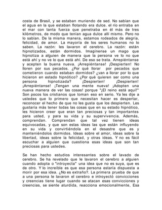 costa de Brasil, y se estaban muriendo de sed. No sabían que
el agua en la que estaban flotando era dulce. el río entraba en
el mar con tanta fuerza que penetraba en él más de tres
kilómetros, de modo que tenían agua dulce allí mismo. Pero no
lo sabían. De la misma manera, estamos rodeados de alegría,
felicidad, de amor. La mayoría de los seres humanos no lo
saben. La razón: les lavaron el cerebro. La razón: están
hipnotizados, están dormidos. Imagínense un mago que
hipnotiza a alguien de manera que la persona ve lo no que
está ahí y no ve lo que está ahí. De eso se trata. Arrepiéntanse
y acepten la buena nueva. ¡Arrepiéntanse! ¡Despierten! No
lloren por sus pecados. ¿Por qué llorar por pecados que
cometieron cuando estaban dormidos? ¿van a llorar por lo que
hicieron en estado hipnótico? ¿Por qué quieren ser como una
persona hipnotizada? ¡Despierten! ¡Despierten!
¡Arrepiéntanse! ¡Tengan una mente nueva! ¡Adopten una
nueva manera de ver las cosas! porque "¡El reino está aquí!"
Son pocos los cristianos que toman eso en serio. Ya les dije a
ustedes que lo primero que necesitan hacer es despertar,
reconocer el hecho de que no les gusta que los despierten. Les
gustaría más tener todas las cosas que en su estado hipnótico,
les hicieron creer que eran tan preciosas y tan importantes
para usted, y para su vida y su supervivencia. Además,
comprendan. Comprendan que tal vez tienen ideas
equivocadas, y que son estas ideas las que están influyendo
en su vida y convirtiéndola en el desastre que es y
manteniéndolos dormidos. Ideas sobre el amor, ideas sobre la
libertad, ideas sobre la felicidad, y otras ideas. Y no es fácil
escuchar a alguien que cuestiona esas ideas que son tan
preciosas para ustedes.
Se han hecho estudios interesantes sobre el lavado de
cerebro. Se ha revelado que le lavaron el cerebro a alguien
cuando adopta o "introyecta" una idea que no es suya, que es
de otro. Y lo increíble es que esa persona estaría dispuesta a
morir por esa idea. ¿No es extraño?. La primera prueba de que
a una persona le lavaron el cerebro e introyectó convicciones
y creencias tiene lugar cuando se atacan esas convicciones y
creencias, se siente aturdida, reacciona emocionalmente, Esa
 