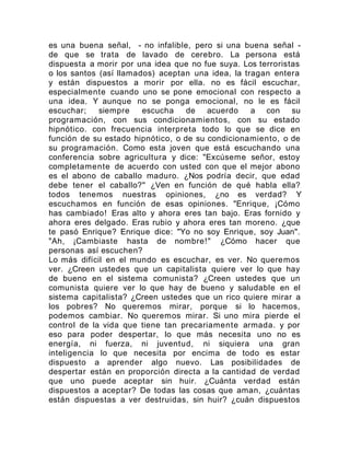 es una buena señal, - no infalible, pero si una buena señal -
de que se trata de lavado de cerebro. La persona está
dispuesta a morir por una idea que no fue suya. Los terroristas
o los santos (así llamados) aceptan una idea, la tragan entera
y están dispuestos a morir por ella. no es fácil escuchar,
especialmente cuando uno se pone emocional con respecto a
una idea. Y aunque no se ponga emocional, no le es fácil
escuchar; siempre escucha de acuerdo a con su
programación, con sus condicionamientos, con su estado
hipnótico. con frecuencia interpreta todo lo que se dice en
función de su estado hipnótico, o de su condicionamiento, o de
su programación. Como esta joven que está escuchando una
conferencia sobre agricultura y dice: "Excúseme señor, estoy
completamente de acuerdo con usted con que el mejor abono
es el abono de caballo maduro. ¿Nos podría decir, que edad
debe tener el caballo?" ¿Ven en función de qué habla ella?
todos tenemos nuestras opiniones, ¿no es verdad? Y
escuchamos en función de esas opiniones. "Enrique, ¡Cómo
has cambiado! Eras alto y ahora eres tan bajo. Eras fornido y
ahora eres delgado. Eras rubio y ahora eres tan moreno. ¿que
te pasó Enrique? Enrique dice: "Yo no soy Enrique, soy Juan".
"Ah, ¡Cambiaste hasta de nombre!" ¿Cómo hacer que
personas así escuchen?
Lo más difícil en el mundo es escuchar, es ver. No queremos
ver. ¿Creen ustedes que un capitalista quiere ver lo que hay
de bueno en el sistema comunista? ¿Creen ustedes que un
comunista quiere ver lo que hay de bueno y saludable en el
sistema capitalista? ¿Creen ustedes que un rico quiere mirar a
los pobres? No queremos mirar, porque si lo hacemos,
podemos cambiar. No queremos mirar. Si uno mira pierde el
control de la vida que tiene tan precariamente armada. y por
eso para poder despertar, lo que más necesita uno no es
energía, ni fuerza, ni juventud, ni siquiera una gran
inteligencia lo que necesita por encima de todo es estar
dispuesto a aprender algo nuevo. Las posibilidades de
despertar están en proporción directa a la cantidad de verdad
que uno puede aceptar sin huir. ¿Cuánta verdad están
dispuestos a aceptar? De todas las cosas que aman, ¿cuántas
están dispuestas a ver destruidas, sin huir? ¿cuán dispuestos
 