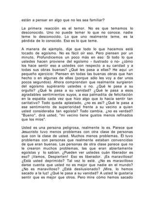 están a pensar en algo que no les sea familiar?
La primera reacción es el temor. No es que temamos lo
desconocido. Uno no puede temer lo que no conoce. nadie
teme lo desconocido. Lo que uno realmente teme, es la
pérdida de lo conocido. Eso es lo que teme.
A manera de ejemplo, dije que todo lo que hacemos está
tocado de egoísmo. No es fácil oír eso. Pero piensen por un
minuto, Profundicemos un poco más en eso: Si todo lo que
ustedes hacen proviene del egoísmo - ilustrado o no- ¿cómo
los hace sentir eso a ustedes con respecto a su caridad y a
todas sus obras buenas? ¿Qué les pasa a ellas? He aquí un
pequeño ejercicio: Piensen en todas las buenas obras que han
hecho o en algunas de ellas (porque sólo les voy a dar unos
pocos segundos). Ahora comprendan que realmente surgieron
del egoísmo supiéranlo ustedes o no. ¿Qué le pasa a su
orgullo? ¿Qué le pasa a su vanidad? ¿Qué le pasa a esos
agradables sentimientos suyos, a esa palmadita de felicitación
en la espalda cada vez que hizo algo que lo hacía sentir tan
caritativo? Todo queda aplastado, ¿no es así? ¿Qué le pasa a
ese sentimiento de superioridad frente a su vecino a quien
usted consideraba tan egoísta? Todo cambia. ¿no es verdad?
"Bueno", dirá usted, "mi vecino tiene gustos menos refinados
que los míos".
Usted es una persona peligrosa, realmente lo es. Parece que
Jesucristo tuvo menos problemas con otra clase de personas
que con la clase de usted. Muchos menos problemas. Él tuvo
problemas con personas que realmente estaban convencidas
de que eran buenas. Las personas de otra clase parece que no
le crearon muchos problemas, las que eran abiertamente
egoístas y lo sabían. ¿Pueden ver ustedes cuán liberador es
eso? ¡Vamos, Despierten! Eso es liberador. ¡Es maravilloso!
¿Está usted deprimido? Tal vez lo esté. ¿No es maravilloso
darse cuenta que usted no es mejor que nadie en el mundo?
¿No es maravilloso? ¿Está desilusionado? ¡Mire, lo hemos
sacado a la luz! ¿Qué le pasa a su vanidad? A usted le gustaría
sentir que es mejor que otros. Pero mire cómo hemos sacado
 