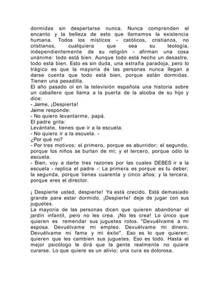 dormidas sin despertarse nunca. Nunca comprenden el
encanto y la belleza de esto que llamamos la existencia
humana. Todos los místicos - católicos, cristianos, no
cristianos, cualquiera que sea su teología,
independientemente de su religión - afirman una cosa
unánime: todo está bien. Aunque todo está hecho un desastre,
todo está bien. Esto es sin duda, una extraña paradoja, pero lo
trágico es que la mayoría de las personas nunca llegan a
darse cuenta que todo está bien, porque están dormidas.
Tienen una pesadilla.
El año pasado oí en la televisión española una historia sobre
un caballero que llama a la puerta de la alcoba de su hijo y
dice:
- Jaime, ¡Despierta!
Jaime responde:
- No quiero levantarme, papá.
El padre grita:
Levántate, tienes que ir a la escuela.
- No quiero ir a la escuela. -
¿Por qué no?
- Por tres motivos: el primero, porque es aburridor; el segundo,
porque los niños se burlan de mí; y el tercero, porque odio la
escuela.
- Bien, voy a darte tres razones por las cuales DEBES ir a la
escuela - replica el padre -: La primera es porque es tu deber;
la segunda, porque tienes cuarenta y cinco años; y la tercera,
porque eres el director.
¡ Despierte usted, despierte! Ya está crecido. Está demasiado
grande para estar dormido. ¡Despierte! deje de jugar con sus
juguetes.
La mayoría de las personas dicen que quieren abandonar el
jardín infantil, pero no les crea. ¡No les crea! Lo único que
quieren es remendar sus juguetes rotos. "Devuélvame a mi
esposa. Devuélvame mi empleo. Devuélvame mi dinero,
Devuélvame mi fama y mi éxito". Eso es lo que quieren;
quieren que les cambien sus juguetes. Eso es todo. Hasta el
mejor psicólogo le dirá que la gente realmente no quiere
curarse. Lo que quiere es un alivio; una cura es dolorosa.
 