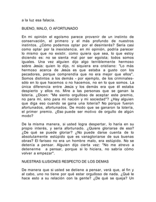 a la luz esa falacia.
BUENO, MALO, O AFORTUNADO
En mi opinión el egoísmo parece provenir de un instinto de
conservación, el primero y el más profundo de nuestros
instintos. ¿Cómo podemos optar por el desinterés? Sería casi
como optar por la inexistencia. en mi opinión, podría parecer
lo mismo que no existir. como quiera que sea, lo que estoy
diciendo es: no se sienta mal por ser egoísta; todos somos
iguales. Una vez alguien dijo algo terriblemente hermoso
sobre Jesús: quien lo dijo, ni siquiera era cristiano: "Lo más
hermoso acerca de Jesús es que estaba a gusto con los
pecadores, porque comprendía que no era mejor que ellos".
Somos distintos a los demás - por ejemplo, de los criminales-
sólo en lo que hacemos o no hacemos, no en lo que somos. La
única diferencia entre Jesús y los demás era que él estaba
despierto y ellos no. Mire a las personas que se ganan la
lotería. ¿Dicen: "Me siento orgulloso de aceptar este premio,
no para mí, sino para mi nación y mi sociedad"? ¿Hay alguien
que diga eso cuando se gana una lotería? No porque fueron
afortunados, afortunados. De modo que se ganaron la lotería,
el primer premio. ¿Eso puede ser motivo de orgullo de algún
modo?
De la misma manera, si usted logra despertar, lo haría en su
propio interés, y sería afortunado. ¿Quiere gloriarse de eso?
¿De qué se puede gloriar? ¿No puede darse cuenta de lo
absolutamente estúpido que es vanagloriarse de sus buenas
obras? El fariseo no era un hombre malo, era estúpido. No se
detenía a pensar. Alguien dijo cierta vez: "No me atrevo a
detenerme a pensar, porque si lo hiciera, no sabría cómo
volver a empezar".
NUESTRAS ILUSIONES RESPECTO DE LOS DEMAS
De manera que si usted se detiene a pensar, verá que, al fin y
al cabo, uno no tiene por qué estar orgulloso de nada. ¿Qué le
hace esto a su relación con la gente? ¿De qué se queja? Un
 