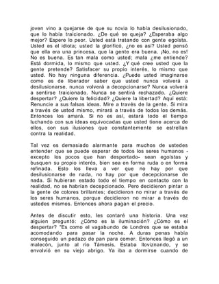 joven vino a quejarse de que su novia lo había desilusionado,
que lo había traicionado. ¿De qué se queja? ¿Esperaba algo
mejor? Espere lo peor. Usted está tratando con gente egoísta.
Usted es el idiota; usted la glorificó, ¿no es así? Usted pensó
que ella era una princesa, que la gente era buena. ¡No, no es!
No es buena. Es tan mala como usted; mala ¿me entiende?
Está dormida, lo mismo que usted. ¿Y qué cree usted que la
gente pretende? Satisfacer su propio interés, lo mismo que
usted. No hay ninguna diferencia. ¿Puede usted imaginarse
como es de liberador saber que usted nunca volverá a
desilusionarse, nunca volverá a decepcionarse? Nunca volverá
a sentirse traicionado. Nunca se sentirá rechazado. ¿Quiere
despertar? ¿Quiere la felicidad? ¿Quiere la libertad? Aquí está:
Renuncie a sus falsas ideas. Mire a través de la gente. Si mira
a través de usted mismo, mirará a través de todos los demás.
Entonces los amará. Si no es así, estará todo el tiempo
luchando con sus ideas equivocadas que usted tiene acerca de
ellos, con sus ilusiones que constantemente se estrellan
contra la realidad.
Tal vez es demasiado alarmante para muchos de ustedes
entender que se puede esperar de todos los seres humanos -
excepto los pocos que han despertado- sean egoístas y
busquen su propio interés, bien sea en forma ruda o en forma
refinada. Esto los lleva a ver que no hay por que
desilusionarse de nada, no hay por que decepcionarse de
nada. Si hubieran estado todo el tiempo en contacto con la
realidad, no se habrían decepcionado. Pero decidieron pintar a
la gente de colores brillantes; decidieron no mirar a través de
los seres humanos, porque decidieron no mirar a través de
ustedes mismos. Entonces ahora pagan el precio.
Antes de discutir esto, les contaré una historia. Una vez
alguien preguntó: ¿Cómo es la iluminación? ¿Cómo es el
despertar? "Es como el vagabundo de Londres que se estaba
acomodando para pasar la noche. A duras penas había
conseguido un pedazo de pan para comer. Entonces llegó a un
malecón, junto al río Támesis. Estaba lloviznando, y se
envolvió en su viejo abrigo. Ya iba a dormirse cuando de
 