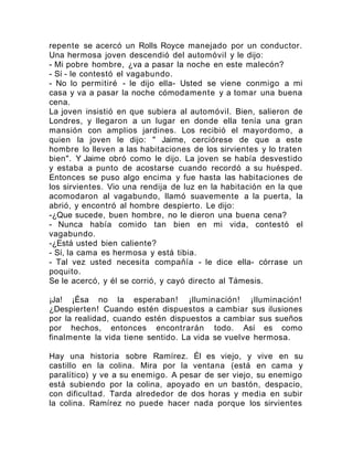repente se acercó un Rolls Royce manejado por un conductor.
Una hermosa joven descendió del automóvil y le dijo:
- Mi pobre hombre, ¿va a pasar la noche en este malecón?
- Sí - le contestó el vagabundo.
- No lo permitiré - le dijo ella- Usted se viene conmigo a mi
casa y va a pasar la noche cómodamente y a tomar una buena
cena.
La joven insistió en que subiera al automóvil. Bien, salieron de
Londres, y llegaron a un lugar en donde ella tenía una gran
mansión con amplios jardines. Los recibió el mayordomo, a
quien la joven le dijo: " Jaime, cerciórese de que a este
hombre lo lleven a las habitaciones de los sirvientes y lo traten
bien". Y Jaime obró como le dijo. La joven se había desvestido
y estaba a punto de acostarse cuando recordó a su huésped.
Entonces se puso algo encima y fue hasta las habitaciones de
los sirvientes. Vio una rendija de luz en la habitación en la que
acomodaron al vagabundo, llamó suavemente a la puerta, la
abrió, y encontró al hombre despierto. Le dijo:
-¿Que sucede, buen hombre, no le dieron una buena cena?
- Nunca había comido tan bien en mi vida, contestó el
vagabundo.
-¿Está usted bien caliente?
- Sí, la cama es hermosa y está tibia.
- Tal vez usted necesita compañía - le dice ella- córrase un
poquito.
Se le acercó, y él se corrió, y cayó directo al Támesis.
¡Ja! ¡Ésa no la esperaban! ¡Iluminación! ¡Iluminación!
¿Despierten! Cuando estén dispuestos a cambiar sus ilusiones
por la realidad, cuando estén dispuestos a cambiar sus sueños
por hechos, entonces encontrarán todo. Así es como
finalmente la vida tiene sentido. La vida se vuelve hermosa.
Hay una historia sobre Ramírez. Él es viejo, y vive en su
castillo en la colina. Mira por la ventana (está en cama y
paralítico) y ve a su enemigo. A pesar de ser viejo, su enemigo
está subiendo por la colina, apoyado en un bastón, despacio,
con dificultad. Tarda alrededor de dos horas y media en subir
la colina. Ramírez no puede hacer nada porque los sirvientes
 