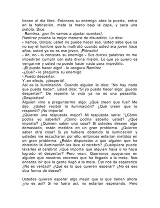 tienen el día libre. Entonces su enemigo abre la puerta, entra
en la habitación, mete la mano bajo la capa, y saca una
pistola. Dice:
- Ramírez, ¡por fin vamos a ajustar cuentas!.
Ramírez prueba la mejor manera de disuadirlo. Le dice:
- Vamos, Borgia, usted no puede hacer eso. Usted sabe que ya
no soy el hombre que lo maltrató cuando usted era joven hace
años, usted ya no es ese joven, ¡Piénselo!
- Ah, no - le contesta su enemigo - Sus dulces palabras no me
impedirán cumplir con esta divina misión. Lo que yo quiero es
vengarme y usted no puede hacer nada para impedirlo.
-¡Sí puedo hacer algo! - le asegura Ramírez
-¿Qué? - le pregunta su enemigo
- Puedo despertar.
Y, en efecto, ¡despertó!.
Así es la iluminación. Cuando alguien le dice: "No hay nada
que pueda hacer", usted dice: "Sí yo puedo hacer algo: ¡puedo
despertar!" De repente la vida ya no es una pesadilla.
¡Despierten!
Alguien vino a preguntarme algo. ¿Qué creen que fue? Me
dijo: ¿Usted recibió la iluminación? ¿Qué creen que le
respondí? ¡No importa!
¿Quieren una respuesta mejor? Mi respuesta sería: "¿Cómo
podría yo saberlo? ¿Cómo podría saberlo usted? ¿Qué
importa? ¿Quieren saber una cosa? Si ustedes desean algo
demasiado, están metidos en un gran problema. ¿Quieren
saber otra cosa? Si yo hubiera obtenido la iluminación y
ustedes me escucharan por ello, entonces estarían metidos en
un gran problema. ¿Están dispuestos a que alguien que ha
obtenido la iluminación les lave el cerebro? ¡Cualquiera puede
lavarles el cerebro! ¿Qué importa que alguien haya o no haya
logrado el despertar? Pero vean: Queremos apoyarnos en
alguien que nosotros creemos que ha llegado a la meta. Nos
encanta oír que la gente llegó a la meta. Eso nos da esperanza
¿No es verdad? ¿Qué es lo que quieren esperar? ¿No es eso
otra forma de deseo?
Ustedes quieren esperar algo mejor que lo que tienen ahora
¿no es así? Si no fuera así, no estarían esperando. Pero
 