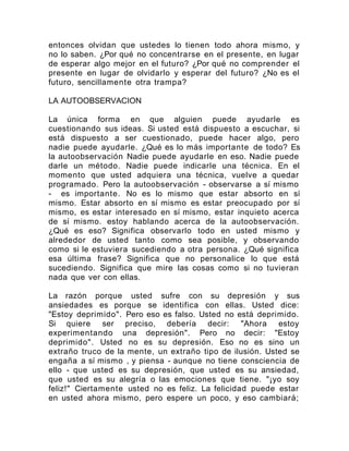 entonces olvidan que ustedes lo tienen todo ahora mismo, y
no lo saben. ¿Por qué no concentrarse en el presente, en lugar
de esperar algo mejor en el futuro? ¿Por qué no comprender el
presente en lugar de olvidarlo y esperar del futuro? ¿No es el
futuro, sencillamente otra trampa?
LA AUTOOBSERVACION
La única forma en que alguien puede ayudarle es
cuestionando sus ideas. Si usted está dispuesto a escuchar, si
está dispuesto a ser cuestionado, puede hacer algo, pero
nadie puede ayudarle. ¿Qué es lo más importante de todo? Es
la autoobservación Nadie puede ayudarle en eso. Nadie puede
darle un método. Nadie puede indicarle una técnica. En el
momento que usted adquiera una técnica, vuelve a quedar
programado. Pero la autoobservación - observarse a sí mismo
- es importante. No es lo mismo que estar absorto en sí
mismo. Estar absorto en sí mismo es estar preocupado por sí
mismo, es estar interesado en sí mismo, estar inquieto acerca
de sí mismo. estoy hablando acerca de la autoobservación.
¿Qué es eso? Significa observarlo todo en usted mismo y
alrededor de usted tanto como sea posible, y observando
como si le estuviera sucediendo a otra persona. ¿Qué significa
esa última frase? Significa que no personalice lo que está
sucediendo. Significa que mire las cosas como si no tuvieran
nada que ver con ellas.
La razón porque usted sufre con su depresión y sus
ansiedades es porque se identifica con ellas. Usted dice:
"Estoy deprimido". Pero eso es falso. Usted no está deprimido.
Si quiere ser preciso, debería decir: "Ahora estoy
experimentando una depresión". Pero no decir: "Estoy
deprimido". Usted no es su depresión. Eso no es sino un
extraño truco de la mente, un extraño tipo de ilusión. Usted se
engaña a sí mismo , y piensa - aunque no tiene consciencia de
ello - que usted es su depresión, que usted es su ansiedad,
que usted es su alegría o las emociones que tiene. "¡yo soy
feliz!" Ciertamente usted no es feliz. La felicidad puede estar
en usted ahora mismo, pero espere un poco, y eso cambiará;
 