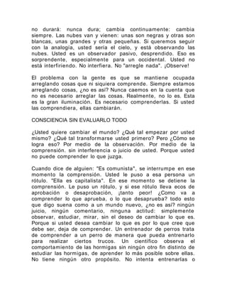 no durará: nunca dura; cambia continuamente: cambia
siempre. Las nubes van y vienen: unas son negras y otras son
blancas, unas grandes y otras pequeñas. Si queremos seguir
con la analogía, usted sería el cielo, y está observando las
nubes. Usted es un observador pasivo, desprendido. Eso es
sorprendente, especialmente para un occidental. Usted no
está interfiriendo. No interfiera. No "arregle nada". ¡Observe!
El problema con la gente es que se mantiene ocupada
arreglando cosas que ni siquiera comprende. Siempre estamos
arreglando cosas, ¿no es así? Nunca caemos en la cuenta que
no es necesario arreglar las cosas. Realmente, no lo es. Esta
es la gran iluminación. Es necesario comprenderlas. Si usted
las comprendiera, ellas cambiarán.
CONSCIENCIA SIN EVALUARLO TODO
¿Usted quiere cambiar el mundo? ¿Qué tal empezar por usted
mismo? ¿Qué tal transformarse usted primero? Pero ¿Cómo se
logra eso? Por medio de la observación. Por medio de la
comprensión. sin interferencia o juicio de usted. Porque usted
no puede comprender lo que juzga.
Cuando dice de alguien: "Es comunista", se interrumpe en ese
momento la comprensión. Usted le puso a esa persona un
rótulo. "Ella es capitalista". En ese momento se detiene la
comprensión. Le puso un rótulo, y si ese rótulo lleva ecos de
aprobación o desaprobación, ¡tanto peor! ¿Como va a
comprender lo que aprueba, o lo que desaprueba? todo esto
que digo suena como a un mundo nuevo, ¿no es así? ningún
juicio, ningún comentario, ninguna actitud: simplemente
observar, estudiar, mirar, sin el deseo de cambiar lo que es.
Porque si usted desea cambiar lo que es por lo que cree que
debe ser, deja de comprender. Un entrenador de perros trata
de comprender a un perro de manera que pueda entrenarlo
para realizar ciertos trucos. Un científico observa el
comportamiento de las hormigas sin ningún otro fin distinto de
estudiar las hormigas, de aprender lo más posible sobre ellas.
No tiene ningún otro propósito. No intenta entrenarlas o
 