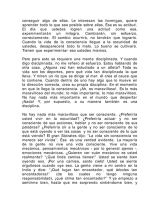 conseguir algo de ellas. Le interesan las hormigas, quiere
aprender todo lo que sea posible sobre ellas. Ésa es su actitud.
El día que ustedes logren una actitud como esa,
experimentarán un milagro. Cambiarán, sin esfuerzo,
correctamente. El cambio ocurrirá, no tendrán que lograrlo.
Cuando la vida de la consciencia llegue a la oscuridad de
ustedes, desaparecerá todo lo malo. Lo bueno se cultivará.
Tienen que experimentar eso ustedes mismos.
Pero para esto se requiere una mente disciplinada. Y cuando
digo disciplinada, no me refiero al esfuerzo. Estoy hablando de
otra cosa. ¿Alguna vez han estudiado a un atleta? Toda su
vida son los deportes, pero qué vida tan disciplinada la que
lleva. Y miren un río que se dirige al mar: él crea el cauce que
lo contiene. Cuando dentro de uno hay algo que lo mueve en
la dirección correcta, crea su propia disciplina. En el momento
en que le llega la consciencia. ¡Ah, es maravilloso!. Es lo más
maravilloso del mundo; lo más importante; lo más maravilloso.
No hay nada más importante en el mundo que despertar
¡Nada! Y, por supuesto, a su manera también es una
disciplina.
No hay nada más maravilloso que ser consciente. ¿Preferiría
usted vivir en la oscuridad? ¿Preferiría actuar y no ser
consciente de sus acciones, hablar y no ser consciente de sus
palabras? ¿Preferiría oír a la gente y no ser consciente de lo
que está oyendo o ver las cosas y no ser consciente de lo que
está viendo? El gran Sócrates dijo: “La vida sin consciencia no
merece ser vivida”. Ésa es una verdad evidente. La mayoría
de la gente no vive una vida consciente. Vive una vida
mecánica, pensamientos mecánicos - por lo general ajenos -,
emociones mecánicas. ¿Quieren ver cuán mecánico es usted
realmente? “¡Qué linda camisa tienes!” Usted se siente bien
oyendo eso. ¡Por una camisa, santo cielo! Usted se siente
orgullosos cuando oye eso. La gente viene a mi centro en la
India y dice: “¡Qué lugar tan encantador, qué árboles tan
encantadores!” (de los cuales no tengo ninguna
responsabilidad), ¡qué clima tan encantador!" Y ya empiezo a
sentirme bien, hasta que me sorprendo sintiéndome bien, y
 