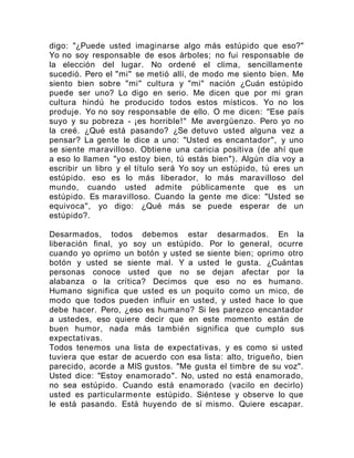 digo: "¿Puede usted imaginarse algo más estúpido que eso?"
Yo no soy responsable de esos árboles; no fui responsable de
la elección del lugar. No ordené el clima, sencillamente
sucedió. Pero el "mi" se metió allí, de modo me siento bien. Me
siento bien sobre "mi" cultura y "mi" nación ¿Cuán estúpido
puede ser uno? Lo digo en serio. Me dicen que por mi gran
cultura hindú he producido todos estos místicos. Yo no los
produje. Yo no soy responsable de ello. O me dicen: "Ese país
suyo y su pobreza - ¡es horrible!" Me avergüenzo. Pero yo no
la creé. ¿Qué está pasando? ¿Se detuvo usted alguna vez a
pensar? La gente le dice a uno: "Usted es encantador", y uno
se siente maravilloso. Obtiene una caricia positiva (de ahí que
a eso lo llamen "yo estoy bien, tú estás bien"). Algún día voy a
escribir un libro y el título será Yo soy un estúpido, tú eres un
estúpido. eso es lo más liberador, lo más maravilloso del
mundo, cuando usted admite públicamente que es un
estúpido. Es maravilloso. Cuando la gente me dice: "Usted se
equivoca", yo digo: ¿Qué más se puede esperar de un
estúpido?.
Desarmados, todos debemos estar desarmados. En la
liberación final, yo soy un estúpido. Por lo general, ocurre
cuando yo oprimo un botón y usted se siente bien; oprimo otro
botón y usted se siente mal. Y a usted le gusta. ¿Cuántas
personas conoce usted que no se dejan afectar por la
alabanza o la crítica? Decimos que eso no es humano.
Humano significa que usted es un poquito como un mico, de
modo que todos pueden influir en usted, y usted hace lo que
debe hacer. Pero, ¿eso es humano? Si les parezco encantador
a ustedes, eso quiere decir que en este momento están de
buen humor, nada más también significa que cumplo sus
expectativas.
Todos tenemos una lista de expectativas, y es como si usted
tuviera que estar de acuerdo con esa lista: alto, trigueño, bien
parecido, acorde a MIS gustos. "Me gusta el timbre de su voz".
Usted dice: "Estoy enamorado". No, usted no está enamorado,
no sea estúpido. Cuando está enamorado (vacilo en decirlo)
usted es particularmente estúpido. Siéntese y observe lo que
le está pasando. Está huyendo de sí mismo. Quiere escapar.
 