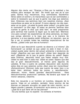 Alguien dijo cierta vez: "Gracias a Dios por la realidad y los
medios para escapar de ella". De modo que eso es lo que
pasa. Somos muy mecánicos, muy controlados. Escribimos
libros sobre el control y lo maravilloso que es ser controlados y
sobre lo necesario que es que la gente nos diga que estamos
bien. Entonces nos sentimos bien con nosotros mismos. ¡Qué
maravilloso es estar en la cárcel! O como alguien me dijo ayer,
estar en su jaula. ¿A usted le gusta estar preso? ¿Le gusta que
lo controlen? Le diré algo: Si usted se permite sentirse bien
cuando la gente le dice que está bien, se está preparando
para sentirse mal cuando le digan que no está bien. Mientras
viva para cumplir las expectativas de otras personas, es mejor
que ponga atención a la ropa que usa, a la manera de
peinarse, a si sus zapatos están brillantes; en resumen, que se
fije a ver si cumple todas las malditas expectativas de los
demás, ¿Usted cree que eso es humano?.
¡Esto es lo que descubrirá cuando se observe a sí mismo! ¡Se
horrorizará! La verdad es que usted no está ni bien ni mal.
¡Usted puede estar dentro del actual ambiente o tendencia de
moda! ¿Significa eso que está bien? ¿Estar bien depende de
eso? ¿Depende de lo que la gente piensa de usted? Según
esos criterios, Jesucristo tiene que haber estado muy mal.
Usted no está bien ni está mal. Usted es usted. Espero que ése
sea el gran descubrimiento, al menos para algunos de
ustedes. Si tres o cuatro de ustedes descubren esto durante
estos días en que estamos juntos ¡Qué cosa tan maravillosa!
¡Extraordinario! Eliminen todo ese cuento de estar bien o no
estar bien; eliminen todos los juicios, y, sencillamente,
observen, miren. Harán grandes descubrimientos . Esos
descubrimientos producirán cambios. No tendrá que hacer el
menor esfuerzo, créanme.
Esto me recuerda a un hombre en Londres, después de la
guerra. Viaja en un autobús, sentado; tiene encima de las
piernas un paquete envuelto en papel de color marrón; es un
objeto grande y pesado. El conductor se le acerca y le dice:
-¿Qué es lo que tiene ahí en las piernas?
- Es una bomba que no explotó - le contesta el hombre-
 