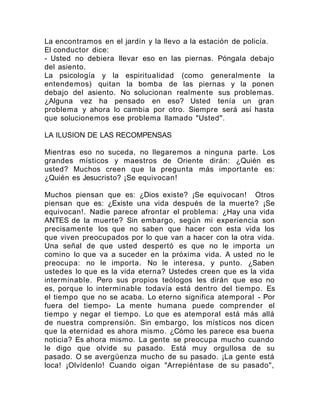La encontramos en el jardín y la llevo a la estación de policía.
El conductor dice:
- Usted no debiera llevar eso en las piernas. Póngala debajo
del asiento.
La psicología y la espiritualidad (como generalmente la
entendemos) quitan la bomba de las piernas y la ponen
debajo del asiento. No solucionan realmente sus problemas.
¿Alguna vez ha pensado en eso? Usted tenía un gran
problema y ahora lo cambia por otro. Siempre será así hasta
que solucionemos ese problema llamado "Usted".
LA ILUSION DE LAS RECOMPENSAS
Mientras eso no suceda, no llegaremos a ninguna parte. Los
grandes místicos y maestros de Oriente dirán: ¿Quién es
usted? Muchos creen que la pregunta más importante es:
¿Quién es Jesucristo? ¡Se equivocan!
Muchos piensan que es: ¿Dios existe? ¡Se equivocan! Otros
piensan que es: ¿Existe una vida después de la muerte? ¡Se
equivocan!. Nadie parece afrontar el problema: ¿Hay una vida
ANTES de la muerte? Sin embargo, según mi experiencia son
precisamente los que no saben que hacer con esta vida los
que viven preocupados por lo que van a hacer con la otra vida.
Una señal de que usted despertó es que no le importa un
comino lo que va a suceder en la próxima vida. A usted no le
preocupa: no le importa. No le interesa, y punto. ¿Saben
ustedes lo que es la vida eterna? Ustedes creen que es la vida
interminable. Pero sus propios teólogos les dirán que eso no
es, porque lo interminable todavía está dentro del tiempo. Es
el tiempo que no se acaba. Lo eterno significa atemporal - Por
fuera del tiempo- La mente humana puede comprender el
tiempo y negar el tiempo. Lo que es atemporal está más allá
de nuestra comprensión. Sin embargo, los místicos nos dicen
que la eternidad es ahora mismo. ¿Cómo les parece esa buena
noticia? Es ahora mismo. La gente se preocupa mucho cuando
le digo que olvide su pasado. Está muy orgullosa de su
pasado. O se avergüenza mucho de su pasado. ¡La gente está
loca! ¡Olvídenlo! Cuando oigan "Arrepiéntase de su pasado",
 