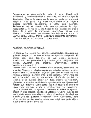 Despertarse es desagradable, usted lo sabe. Usted está
placentera y confortablemente acostado. es irritante que lo
despierten. Ésa es la razón por la que un sabio no intentará
despertar a la gente. Voy a ser sabio ahora y de ninguna
manera intentaré despertarlo, si usted está dormido.
Realmente, no es asunto mío aunque aveces le diga:
¡Despierte! A mí me conviene hacer lo mío, danzar mi propia
danza. Si a usted le aprovecha, ¡magnífico!; si no, que
¡lástima!. Como dicen los árabes: "LA NATURALEZA DE LA
LLUVIA ES LA MISMA, PERO HACE QUE CREZCAN ESPINAS EN
LOS PANTANOS Y FLORES EN LOS JARDINES".
SOBRE EL EGOÍSMO LEGÍTIMO
Lo primero que quiero que ustedes comprendan, si realmente
quieren despertar, es que ustedes no quieren despertar. El
primer paso para despertar es que tengan suficiente
honestidad como para admitir que no les gusta. No quieren ser
felices. ¿Quieren una prueba? Ensayemos. Tardará
exactamente un minuto:
Podrían cerrar los ojos o mantenerlos abiertos, realmente no
importa. Piensen en alguien a quienes ustedes quieren mucho,
alguien cercano a ustedes, alguien que para ustedes es muy
valioso y díganle mentalmente a esa persona: "Preferiría ser
feliz a tenerte", vea lo que sucede, "Preferiría ser feliz a
tenerte. Si yo pudiera elegir, sin duda elegiría la felicidad".
¿Cuantos de ustedes se sintieron egoístas cuando dijeron eso?
Parece que muchos. ¿Ven cómo nos han lavado el cerebro?
¿Ven como nos han lavado el cerebro para que pensemos:
"¿Cómo puedo ser tan egoísta?". Pero miren quién es egoísta.
Imaginen que alguien les dice a ustedes: "¿Cómo puedes ser
tan egoísta como para elegir la felicidad en lugar de elegirme
a mí?" ¿No les gustaría responder esto?: "Excúsame, pero
cómo puedes ser tan egoísta como para exigir que yo te elija a
ti por encima de mi felicidad?"
 