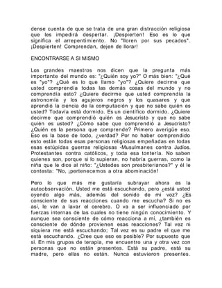 dense cuenta de que se trata de una gran distracción religiosa
que les impedirá despertar. ¡Despierten! Eso es lo que
significa el arrepentimiento. No "lloren por sus pecados".
¡Despierten! Comprendan, dejen de llorar!
ENCONTRARSE A SI MISMO
Los grandes maestros nos dicen que la pregunta más
importante del mundo es: "¿Quién soy yo?" O más bien: "¿Qué
es "yo"? ¿Qué es lo que llamo "yo"? ¿Quiere decirme que
usted comprendía todas las demás cosas del mundo y no
comprendía esto? ¿Quiere decirme que usted comprendía la
astronomía y los agujeros negros y los quasares y que
aprendió la ciencia de la computación y que no sabe quién es
usted? Todavía está dormido. Es un científico dormido. ¿Quiere
decirme que comprendió quién es Jesucristo y que no sabe
quién es usted? ¿Cómo sabe que comprendió a Jesucristo?
¿Quién es la persona que comprende? Primero averigüe eso.
Eso es la base de todo, ¿verdad? Por no haber comprendido
esto están todas esas personas religiosas empeñadas en todas
esas estúpidas guerras religiosas -Musulmanes contra Judíos.
Protestantes contra católicos, y toda esa tontería. No saben
quienes son, porque si lo supieran, no habría guerras, como la
niña que le dice al niño: "¿Ustedes son presbiterianos?" y él le
contesta: "No, ¡pertenecemos a otra abominación!
Pero lo que más me gustaría subrayar ahora es la
autoobservación. Usted me está escuchando, pero ¿está usted
oyendo algo más, además del sonido de mi voz? ¿Es
consciente de sus reacciones cuando me escucha? Si no es
así, le van a lavar el cerebro. O va a ser influenciado por
fuerzas internas de las cuales no tiene ningún conocimiento. Y
aunque sea consciente de cómo reacciona a mí, ¿también es
consciente de dónde provienen esas reacciones? Tal vez ni
siquiera me está escuchando; Tal vez es su padre el que me
está escuchando. ¿Cree que eso es posible? Por supuesto que
sí. En mis grupos de terapia, me encuentro una y otra vez con
personas que no están presentes. Está su padre, está su
madre, pero ellas no están. Nunca estuvieron presentes.
 
