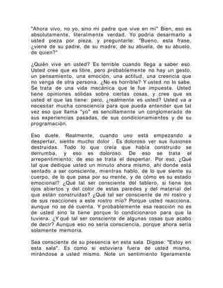 "Ahora vivo, no yo, sino mi padre que vive en mí" Bien, eso es
absolutamente, literalmente verdad. Yo podría desarmarlo a
usted pieza por pieza, y preguntarle: "Bueno, esta frase,
¿viene de su padre, de su madre, de su abuela, de su abuelo,
de quien?"
¿Quién vive en usted? Es terrible cuando llega a saber eso.
Usted cree que es libre, pero probablemente no hay un gesto,
un pensamiento, una emoción, una actitud, una creencia que
no venga de otra persona. ¿No es horrible? Y usted no lo sabe.
Se trata de una vida mecánica que le fue impuesta. Usted
tiene opiniones sólidas sobre ciertas cosas, y cree que es
usted el que las tiene: pero, ¿realmente es usted? Usted va a
necesitar mucha consciencia para que pueda entender que tal
vez eso que llama "yo" es sencillamente un conglomerado de
sus experiencias pasadas, de sus condicionamientos y de su
programación.
Eso duele. Realmente, cuando uno está empezando a
despertar, siente mucho dolor . Es doloroso ver sus ilusiones
destruidas. Todo lo que creía que había construido se
derrumba, y eso es doloroso. De eso se trata el
arrepentimiento; de eso se trata el despertar. Por eso, ¿Qué
tal que dedique usted un minuto ahora mismo, ahí donde está
sentado a ser consciente, mientras hablo, de lo que siente su
cuerpo, de lo que pasa por su mente, y de cómo es su estado
emocional? ¿Qué tal ser consciente del tablero, si tiene los
ojos abiertos y del color de estas paredes y del material del
que están construidas? ¿Qué tal ser consciente de mi rostro y
de sus reacciones a este rostro mío? Porque usted reacciona,
aunque no se dé cuenta. Y probablemente esa reacción no es
de usted sino la tiene porque lo condicionaron para que la
tuviera. ¿Y qué tal ser consciente de algunas cosas que acabo
de decir? Aunque eso no sería consciencia, porque ahora sería
solamente memoria.
Sea consciente de su presencia en esta sala. Dígase: "Estoy en
esta sala". Es como si estuviera fuera de usted mismo,
mirándose a usted mismo. Note un sentimiento ligeramente
 