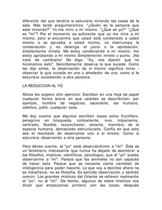 diferente del que tendría si estuviera mirando las cosas de la
sala. Más tarde preguntaremos: "¿Quién es la persona que
está mirando?" Yo me miro a mí mismo. "¿Qué es yo?" "¿Qué
es "mí"? Por el momento es suficiente que yo me mire a mí
mismo, pero si encuentra que usted está condenado a usted
mismo o se aprueba a usted mismo, no interrumpa la
condenación y no detenga el juicio o la aprobación,
simplemente mírela. Me estoy condenando a mí mismo; me
estoy aprobando a mí mismo Simplemente mírelo y punto. ¡No
trate de cambiarlo! No diga: "Ay, nos dijeron que no
hiciéramos esto". Sencillamente observe lo que sucede. Como
les dije antes, la observación de sí mismo significa mirar -
observar lo que sucede en uno y alrededor de uno, como si le
estuviera sucediendo a otra persona.
LA REDUCCION AL YO
Ahora les sugiero otro ejercicio: Escriban en una hoja de papel
cualquier forma breve en que ustedes se describirían; por
ejemplo, hombre de negocios, sacerdote, ser humano,
católico, judío, cualquier cosa.
Me doy cuenta que algunos escriben cosas como fructífero,
peregrino en búsqueda, competente, vivo, impaciente,
centrado, flexible, reconciliador, amante, miembro de la
especie humana, demasiado estructurado. Confío en que esto
sea el resultado de observarse uno a sí mismo. Como si
estuviera observando a otra persona.
Pero dénse cuenta, el "yo" está observándome a "mí". Éste es
un fenómeno interesante que nunca ha dejado de asombrar a
los filósofos, místicos, científicos, psicólogos, que el "yo" pueda
observarme a "mí". Parece que los animales no son capaces
de hacer esto. Parece que se necesita cierta cantidad de
inteligencia para poder hacerlo. Lo que voy a decirles ahora no
es metafísica; no es filosofía. Es sencilla observación y sentido
común: Los grandes místicos del Oriente se refieren realmente
al "yo", no al "mí". De hecho, algunos de estos místicos nos
dicen que empezamos primero con las cosas; después
 