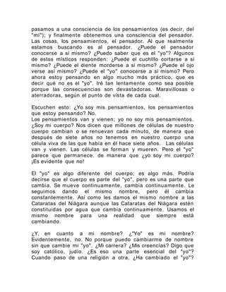 pasamos a una consciencia de los pensamientos (es decir, del
"mí"); y finalmente obtenemos una consciencia del pensador.
Las cosas, los pensamientos, el pensador. Al que realmente
estamos buscando es al pensador. ¿Puede el pensador
conocerse a sí mismo? ¿Puedo saber que es el "yo"? Algunos
de estos místicos responden: ¿Puede el cuchillo cortarse a sí
mismo? ¿Puede el diente morderse a sí mismo? ¿Puede el ojo
verse así mismo? ¿Puede el "yo" conocerse a sí mismo? Pero
ahora estoy pensando en algo mucho más práctico, que es
decir qué no es el "yo". Iré tan lentamente como sea posible
porque las consecuencias son devastadoras. Maravillosas o
aterradoras, según el punto de vista de cada cual.
Escuchen esto: ¿Yo soy mis pensamientos, los pensamientos
que estoy pensando? No.
Los pensamientos van y vienen; yo no soy mis pensamientos.
¿Soy mi cuerpo? Nos dicen que millones de células de nuestro
cuerpo cambian o se renuevan cada minuto, de manera que
después de siete años no tenemos en nuestro cuerpo una
célula viva de las que había en él hace siete años. Las células
van y vienen. Las células se forman y mueren. Pero el "yo"
parece que permanece. de manera que ¿yo soy mi cuerpo?
¡Es evidente que no!
El "yo" es algo diferente del cuerpo; es algo más. Podría
decirse que el cuerpo es parte del "yo", pero es una parte que
cambia. Se mueve continuamente, cambia continuamente. Le
seguimos dando el mismo nombre, pero él cambia
constantemente. Así como les damos el mismo nombre a las
Cataratas del Niágara aunque las Cataratas del Niágara estén
constituidas por agua que cambia continuamente. Usamos el
mismo nombre para una realidad que siempre está
cambiando.
¿Y, en cuanto a mi nombre? ¿"Yo" es mi nombre?
Evidentemente, no. No porque puedo cambiarme de nombre
sin que cambie mi "yo". ¿Mi carrera? ¿Mis creencias? Digo que
soy católico, judío. ¿Es eso una parte esencial del "yo"?
Cuando paso de una religión a otra, ¿Ha cambiado el "yo"?
 