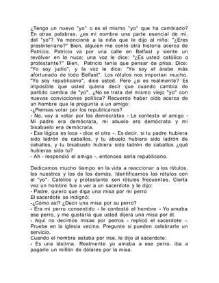 ¿Tengo un nuevo "yo" o es el mismo "yo" que ha cambiado?
En otras palabras, ¿es mi nombre una parte esencial de mí,
del "yo"? Ya mencioné a la niña que le dijo al niño: "¿Eres
presbiteriano?" Bien, alguien me contó otra historia acerca de
Patricio. Patricio va por una calle en Belfast y siente un
revólver en la nuca; una voz le dice: "¿Es usted católico o
protestante?" Bien, Patricio tenía que pensar de prisa. Dice:
"Yo soy judío", y la voz le dice: "Yo soy el árabe más
afortunado de todo Belfast". Los rótulos nos importan mucho.
"Yo soy republicano", dice usted. Pero ¿si es realmente? Es
imposible que usted quiera decir que cuando cambia de
partido cambia de "yo". ¿No se trata del mismo viejo "yo" con
nuevas convicciones política? Recuerdo haber oído acerca de
un hombre que le pregunta a un amigo:
-¿Piensas votar por los republicanos?
- No, voy a votar por los demócratas - Le contesta el amigo -
Mi padre era demócrata, mi abuelo era demócrata y mi
bisabuelo era demócrata.
- Esa lógica es loca - dice el otro -. Es decir, si tu padre hubiera
sido ladrón de caballos, y tu abuelo hubiera sido ladrón de
caballos, y tu bisabuelo hubiera sido ladrón de caballos ¿qué
hubieras sido tu?
- Ah - respondió el amigo -, entonces sería republicano.
Dedicamos mucho tiempo en la vida a reaccionar a los rótulos,
los nuestros y los de los demás. Identificamos los rótulos con
el "yo". Católico y protestante son rótulos frecuentes. Cierta
vez un hombre fue a ver a un sacerdote y le dijo:
- Padre, quiero que diga una misa por mi perro
El sacerdote se indignó:
-¿Cómo así? ¿Decir una misa por su perro?
- Era mi perro consentido - le contestó el hombre - Yo amaba
ese perro, y me gustaría que usted dijera una misa por él.
- Aquí no decimos misas por perros - replicó el sacerdote -.
Pruebe en la iglesia vecina. Pregunte si pueden celebrarle un
servicio.
Cuando el hombre estaba por irse, le dijo al sacerdote:
- Es una lástima. Realmente yo amaba a ese perro, iba a
pagarle un millón de dólares por la misa.
 