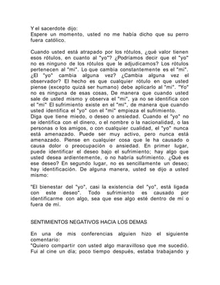 Y el sacerdote dijo:
Espere un momento, usted no me había dicho que su perro
fuera católico.
Cuando usted está atrapado por los rótulos, ¿qué valor tienen
esos rótulos, en cuanto al "yo"? ¿Podríamos decir que el "yo"
no es ninguno de los rótulos que le adjudicamos? Los rótulos
pertenecen al "mi". Lo que cambia constantemente es el "mi".
¿El "yo" cambia alguna vez? ¿Cambia alguna vez el
observador? El hecho es que cualquier rótulo en que usted
piense (excepto quizá ser humano) debe aplicarlo al "mi". "Yo"
no es ninguna de esas cosas, De manera que cuando usted
sale de usted mismo y observa el "mi", ya no se identifica con
el "mi" El sufrimiento existe en el "mi", de manera que cuando
usted identifica el "yo" con el "mí" empieza el sufrimiento.
Diga que tiene miedo, o deseo o ansiedad. Cuando el "yo" no
se identifica con el dinero, o el nombre o la nacionalidad, o las
personas o los amigos, o con cualquier cualidad, el "yo" nunca
está amenazado. Puede ser muy activo, pero nunca está
amenazado. Piense en cualquier cosa que le ha causado o
causa dolor o preocupación o ansiedad. En primer lugar,
puede identificar el deseo bajo el sufrimiento; hay algo que
usted desea ardientemente, o no habría sufrimiento. ¿Qué es
ese deseo? En segundo lugar, no es sencillamente un deseo;
hay identificación. De alguna manera, usted se dijo a usted
mismo:
"El bienestar del "yo", casi la existencia del "yo", está ligada
con este deseo". Todo sufrimiento es causado por
identificarme con algo, sea que ese algo esté dentro de mí o
fuera de mí.
SENTIMIENTOS NEGATIVOS HACIA LOS DEMAS
En una de mis conferencias alguien hizo el siguiente
comentario:
"Quiero compartir con usted algo maravilloso que me sucedió.
Fui al cine un día; poco tiempo después, estaba trabajando y
 