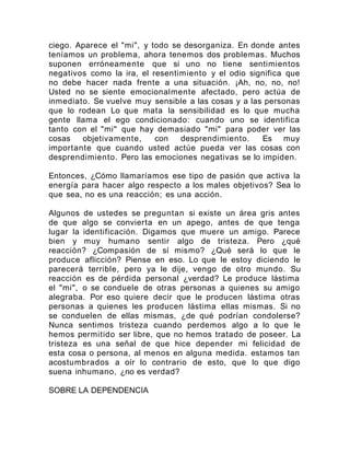 ciego. Aparece el "mi", y todo se desorganiza. En donde antes
teníamos un problema, ahora tenemos dos problemas. Muchos
suponen erróneamente que si uno no tiene sentimientos
negativos como la ira, el resentimiento y el odio significa que
no debe hacer nada frente a una situación. ¡Ah, no, no, no!
Usted no se siente emocionalmente afectado, pero actúa de
inmediato. Se vuelve muy sensible a las cosas y a las personas
que lo rodean Lo que mata la sensibilidad es lo que mucha
gente llama el ego condicionado: cuando uno se identifica
tanto con el "mi" que hay demasiado "mi" para poder ver las
cosas objetivamente, con desprendimiento. Es muy
importante que cuando usted actúe pueda ver las cosas con
desprendimiento. Pero las emociones negativas se lo impiden.
Entonces, ¿Cómo llamaríamos ese tipo de pasión que activa la
energía para hacer algo respecto a los males objetivos? Sea lo
que sea, no es una reacción; es una acción.
Algunos de ustedes se preguntan si existe un área gris antes
de que algo se convierta en un apego, antes de que tenga
lugar la identificación. Digamos que muere un amigo. Parece
bien y muy humano sentir algo de tristeza. Pero ¿qué
reacción? ¿Compasión de sí mismo? ¿Qué será lo que le
produce aflicción? Piense en eso. Lo que le estoy diciendo le
parecerá terrible, pero ya le dije, vengo de otro mundo. Su
reacción es de pérdida personal ¿verdad? Le produce lástima
el "mi", o se conduele de otras personas a quienes su amigo
alegraba. Por eso quiere decir que le producen lástima otras
personas a quienes les producen lástima ellas mismas. Si no
se conduelen de ellas mismas, ¿de qué podrían condolerse?
Nunca sentimos tristeza cuando perdemos algo a lo que le
hemos permitido ser libre, que no hemos tratado de poseer. La
tristeza es una señal de que hice depender mi felicidad de
esta cosa o persona, al menos en alguna medida. estamos tan
acostumbrados a oír lo contrario de esto, que lo que digo
suena inhumano, ¿no es verdad?
SOBRE LA DEPENDENCIA
 