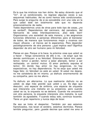 Es lo que los místicos nos han dicho. No estoy diciendo que el
"mi", el yo condicionado, no regrese algunas veces a sus
esquemas habituales. Así es como hemos sido condicionados.
Pero surge la pregunta de si es concebible vivir una vida en la
que usted esté tan totalmente solo que no dependa
emocionalmente de nadie.
Todos dependemos unos de otros para todo tipo de cosas, ¿no
es verdad?, Dependemos del carnicero, del panadero, del
fabricante de velas Interdependencia. ¡Eso está bien!
Organizamos una sociedad de esta manera, y les asignamos
funciones diferentes a personas diferentes para el bienestar
de todos, de manera que funcionemos mejor y vivamos con
mayor eficacia - al menos así lo esperamos. Pero depender
psicológicamente de otra persona -¿qué implica eso? Significa
depender de otro ser humano para mi felicidad.
Piense en eso. Porque si lo hace, la próxima cosa que usted va
a hacer - Tenga consciencia de ello o no, - es exigir que los
demás contribuyan a su felicidad. Entonces habrá otro paso:
temor, temor a perder, temor a estar alienado, temor a ser
rechazado, un control mutuo. El amor perfecto expulsa el
temor. En donde hay amor no hay exigencias, no hay
expectativas, no hay dependencia. Yo no exijo que usted me
haga feliz; mi felicidad no está en usted. Si usted me dejara,
no me condolería de mí mismo; yo disfruto enormemente de
su compañía, pero no me aferro.
Yo disfruto sin aferrarme. Lo que realmente disfruto no es
usted; es algo más grande que usted y yo. Es algo que
descubrí, una especie de sinfonía, una especie de orquesta
que interpreta una melodía en su presencia, pero cuando
usted se va, la orquesta no se detiene. Cuando me encuentro
con otra persona, la orquesta interpreta otra melodía, la cual
también es agradable. Y cuando estoy solo, continúa tocando.
Tiene un gran repertorio y nunca deja de tocar.
De eso se trata el despertar. También por eso estamos
hipnotizados, nos lavan el cerebro, estamos dormidos. Parece
terrible preguntar, pero ¿puede decirse que usted me ama si
 