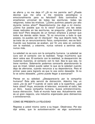 se aferra y no me deja ir? ¿Si no me permite ser? ¿Puede
decirse que me ama si me necesita psicológica o
emocionalmente para su felicidad? Esto contradice la
enseñanza universal de todas las escrituras, todas las
religiones, todos los místicos. "¿Cómo pudimos pasarlo por alto
durante tantos años?" Repetidamente me digo a mí mismo:
¿Cómo fue posible que no lo viera? Cuando uno lee estas
cosas radicales en las escrituras, se pregunta: ¿Este hombre
está loco? Pero después de un tiempo empieza a pensar que
todos los demás están locos. "Si no renuncias a todo lo que
posees, no puedes ser mi discípulo". Hay que dejarlo todo. No
se trata de un renunciamiento físico, comprendan; eso es fácil.
Cuando sus ilusiones se acaban, por fin uno esta en contacto
con la realidad, y créanme, nunca volverá a sentirse solo,
nunca más.
La soledad no se cura con la compañía humana. La soledad se
cura con el contacto con la realidad. Tengo muchísimo que
decir sobre eso. El contacto con la realidad, la desaparición de
nuestras ilusiones, el contacto con lo real. Sea lo que sea, no
tiene nombre. Solamente podemos conocerlo abandonando lo
que es irreal. Usted puede saber lo que es la soledad cuando
deja de aferrarse, cuando renuncia a su dependencia. Pero el
primer paso para lograrlo es que lo vea como deseable. Si no
lo ve como deseable, ¿cómo puede llegar a acercarse?
Piense en su soledad. ¿Desaparecería por la compañía
humana? Ésta sólo servirá de distracción. Adentro hay un
vacío ¿no es así? Y cuando el vacío sale a la superficie, ¿qué
hace usted? Huye, enciende el televisor, enciende el radio, lee
un libro, busca compañía humana, busca entretenimiento,
busca distracción. Todo el mundo hace eso. Actualmente esto
es un gran negocio, una industria organizada para distraernos
o entretenernos.
COMO SE PRESENTA LA FELICIDAD
Regrese a usted mismo como a su hogar. Obsérvese. Por eso
dije antes, que la autoobservación es algo sumamente
 