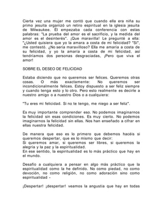 Cierta vez una mujer me contó que cuando ella era niña su
primo jesuita organizó un retiro espiritual en la iglesia jesuita
de Milwaukee. Él empezaba cada conferencia con estas
palabras: "La prueba del amor es el sacrificio, y la medida del
amor es el desinterés". ¡Que maravilla! Le pregunté a ella:
"¿Usted quisiera que yo la amara a costa de mi felicidad? "Sí",
me contestó. ¿No sería maravilloso? Ella me amaría a costa de
su felicidad, y yo la amaría a costa de mi felicidad, así
tendríamos dos personas desgraciadas, ¡Pero que viva el
amor!
SOBRE EL DESEO DE FELICIDAD
Estaba diciendo que no queremos ser felices. Queremos otras
cosas. O más exactamente: No queremos ser
incondicionalmente felices. Estoy dispuesto a ser feliz siempre
y cuando tenga esto y lo otro. Pero esto realmente es decirle a
nuestro amigo o a nuestro Dios o a cualquiera:
"Tu eres mi felicidad. Si no te tengo, me niego a ser feliz".
Es muy importante comprender eso. No podemos imaginarnos
la felicidad sin esas condiciones. Es muy cierto. No podemos
imaginarnos la felicidad sin ellas. Nos han enseñado a cifrar en
ellas nuestra felicidad.
De manera que eso es lo primero que debemos hacéis si
queremos despertar, que es lo mismo que decir:
Si queremos amar, si queremos ser libres, si queremos la
alegría y la paz y la espiritualidad.
En ese sentido, la espiritualidad es lo más práctico que hay en
el mundo.
Desafío a cualquiera a pensar en algo más práctico que la
espiritualidad como la he definido. No como piedad, no como
devoción, no como religión, no como adoración sino como
espiritualidad -
¡Despertar! ¡despertar! veamos la angustia que hay en todas
 