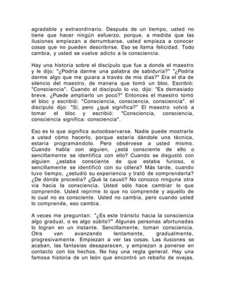 agradable y extraordinario. Después de un tiempo, usted no
tiene que hacer ningún esfuerzo, porque, a medida que las
ilusiones empiezan a derrumbarse, usted empieza a conocer
cosas que no pueden describirse. Eso se llama felicidad. Todo
cambia, y usted se vuelve adicto a la consciencia.
Hay una historia sobre el discípulo que fue a donde el maestro
y le dijo: "¿Podría darme una palabra de sabiduría?" "¿Podría
darme algo que me guiara a través de mis días?" Era el día de
silencio del maestro, de manera que tomó un bloc. Escribió:
"Consciencia". Cuando el discípulo lo vio, dijo: "Es demasiado
breve. ¿Puede ampliarlo un poco?" Entonces el maestro tomó
el bloc y escribió: "Consciencia, consciencia, consciencia". el
discípulo dijo: "Sí, pero ¿qué significa?" El maestro volvió a
tomar el bloc y escribió: "Consciencia, consciencia,
consciencia significa: consciencia".
Eso es lo que significa autoobservarse. Nadie puede mostrarle
a usted cómo hacerlo, porque estaría dándole una técnica,
estaría programándolo. Pero obsérvese a usted mismo.
Cuando habla con alguien, ¿está consciente de ello o
sencillamente se identifica con ello? Cuando se disgustó con
alguien ¿estaba consciente de que estaba furioso, o
sencillamente se identificó con su cólera? Más tarde, cuando
tuvo tiempo, ¿estudió su experiencia y trató de comprenderla?
¿De dónde procedía? ¿Qué la causó? No conozco ninguna otra
vía hacia la consciencia. Usted sólo hace cambiar lo que
comprende. Usted reprime lo que no comprende y aquello de
lo cual no es consciente. Usted no cambia, pero cuando usted
lo comprende, eso cambia.
A veces me preguntan: "¿Es este tránsito hacia la consciencia
algo gradual, o es algo súbito?" Algunas personas afortunadas
lo logran en un instante. Sencillamente, toman consciencia.
Otra van avanzando lentamente, gradualmente,
progresivamente. Empiezan a ver las cosas. Las ilusiones se
acaban, las fantasías desaparecen, y empiezan a ponerse en
contacto con los hechos. No hay una regla general. Hay una
famosa historia de un león que encontró un rebaño de ovejas,
 