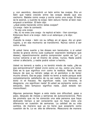 y, con asombro, descubrió un león entre las ovejas. Era un
león que había crecido entre las ovejas desde que era
cachorro. Balaba como oveja y corría como una oveja. El león
se le acercó, y cuando la oveja- león estuvo frente al león real,
empezó a temblar. El león dijo:
-¿Qué estás haciendo entre estas ovejas?
La oveja - león le contestó:
- Yo soy una oveja
- No, tú no eres una oveja - le replicó el león - Ven conmigo.
Entonces llevó a la oveja - león a un estanque y le dijo:
-¡Mira!
Cuando la oveja - león vio su reflejo en el agua, dio un gran
rugido, y en ese momento se transformó. Nunca volvió a ser
como antes.
Si usted tiene suerte y los dioses son benévolos, o si usted
recibe la gracia divina (use cualquier expresión teológica que
desee), repentinamente podría comprender quién es "yo", y
nunca volvería a ser el mismo de antes, nunca, Nada podrá
volver a afectarlo, y nadie podrá volver a herirlo.
Usted no temerá a nadie y no tendrá miedo de nada. ¿No es
eso extraordinario? Usted vivirá como un rey, como una reina.
Esto es lo que significa vivir como la realeza. Nada de esa
basura de que su retrato salga en el periódico o de tener
mucho dinero. Eso es paja. Usted no teme a nadie porque está
completamente satisfecho de no ser nadie. No le interesan el
éxito ni el fracaso. No significan nada. Los honores, la
desgracia, ¡no significan nada! Si usted se comporta como un
estúpido, esto tampoco significa nada. ¡Qué estado tan
maravilloso!.
Algunas personas llegan a esta meta con dificultad, paso a
paso, después de meses y semanas de autoconsciencia. Pero
les prometo que no he conocido una sola persona que haya
dedicado tiempo a ser consciente que no haya visto una
diferencia en cuestión de semanas. La calidad de su vida
cambia, de manera que ya no tiene que aceptarlo como
cuestión de fe. Lo ve: ella es diferente. Reacciona de manera
 