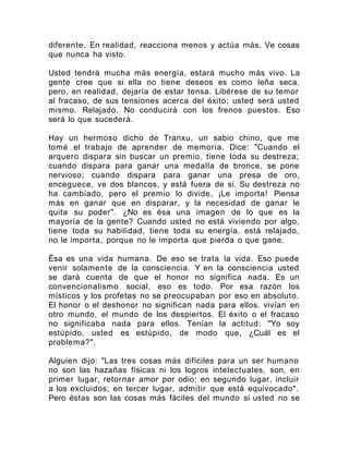 diferente. En realidad, reacciona menos y actúa más. Ve cosas
que nunca ha visto.
Usted tendrá mucha más energía, estará mucho más vivo. La
gente cree que si ella no tiene deseos es como leña seca,
pero, en realidad, dejaría de estar tensa. Libérese de su temor
al fracaso, de sus tensiones acerca del éxito; usted será usted
mismo. Relajado. No conducirá con los frenos puestos. Eso
será lo que sucederá.
Hay un hermoso dicho de Tranxu, un sabio chino, que me
tomé el trabajo de aprender de memoria. Dice: "Cuando el
arquero dispara sin buscar un premio, tiene toda su destreza;
cuando dispara para ganar una medalla de bronce, se pone
nervioso; cuando dispara para ganar una presa de oro,
enceguece, ve dos blancos, y está fuera de sí. Su destreza no
ha cambiado, pero el premio lo divide, ¡Le importa! Piensa
más en ganar que en disparar, y la necesidad de ganar le
quita su poder". ¿No es ésa una imagen de lo que es la
mayoría de la gente? Cuando usted no está viviendo por algo,
tiene toda su habilidad, tiene toda su energía, está relajado,
no le importa, porque no le importa que pierda o que gane.
Ésa es una vida humana. De eso se trata la vida. Eso puede
venir solamente de la consciencia. Y en la consciencia usted
se dará cuenta de que el honor no significa nada. Es un
convencionalismo social, eso es todo. Por esa razón los
místicos y los profetas no se preocupaban por eso en absoluto.
El honor o el deshonor no significan nada para ellos. vivían en
otro mundo, el mundo de los despiertos. El éxito o el fracaso
no significaba nada para ellos. Tenían la actitud: "Yo soy
estúpido, usted es estúpido, de modo que, ¿Cuál es el
problema?".
Alguien dijo: "Las tres cosas más difíciles para un ser humano
no son las hazañas físicas ni los logros intelectuales, son, en
primer lugar, retornar amor por odio; en segundo lugar, incluir
a los excluidos; en tercer lugar, admitir que está equivocado".
Pero éstas son las cosas más fáciles del mundo si usted no se
 