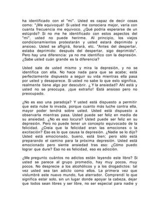 ha identificado con el "mi". Usted es capaz de decir cosas
como: "¡Me equivoqué! Si usted me conociera mejor, vería con
cuanta frecuencia me equivoco. ¿Qué podría esperarse de un
estúpido? Si no me he identificado con estos aspectos del
"mi", usted no puede herirme. Al principio, los viejos
condicionamientos protestarán y usted estará deprimido y
ansioso. Usted se afligirá, llorará, etc. "Antes del despertar,
estaba deprimido: después del despertar, sigo deprimido".
Pero hay una diferencia: ya no me identifico con la depresión.
¿Sabe usted cuán grande es la diferencia?
Usted sale de usted mismo y mira la depresión, y no se
identifica con ella. No hace nada para que se acabe; está
perfectamente dispuesto a seguir su vida mientras ella pasa
por usted y desaparece. Si usted no sabe lo que esto significa,
realmente tiene algo por descubrir. ¿ Y la ansiedad? Ahí está y
usted no se preocupa. ¡que extraño! Está ansioso pero no
preocupado.
¿No es eso una paradoja? Y usted está dispuesto a permitir
que esta nube lo invada, porque cuanto más luche contra ella,
mayor poder tendrá sobre usted. Usted está dispuesto a
observarla mientras pasa. Usted puede ser feliz en medio de
su ansiedad. ¿No es eso locura? Usted puede ser feliz en su
depresión. Pero no puede tener un concepto equivocado de la
felicidad. ¿Creía que la felicidad eran las emociones o la
excitación? Eso es lo que causa la depresión. ¿Nadie se lo dijo?
Usted está emocionado, bueno, está bien; pero sólo está
preparando el camino para la próxima depresión. Usted está
emocionado pero siente ansiedad tras eso: ¿Cómo puedo
lograr que dure? Eso no es felicidad, eso es adicción.
¿Me pregunto cuántos no adictos están leyendo este libro? Si
usted se parece al grupo promedio, hay muy pocos, muy
pocos. No desprecie a los alcohólicos y a los drogadictos: tal
vez usted sea tan adicto como ellos. La primera vez que
vislumbré este nuevo mundo, fue aterrador. Comprendí lo que
significa estar solo, sin un lugar donde apoyar la cabeza, dejar
que todos sean libres y ser libre, no ser especial para nadie y
 