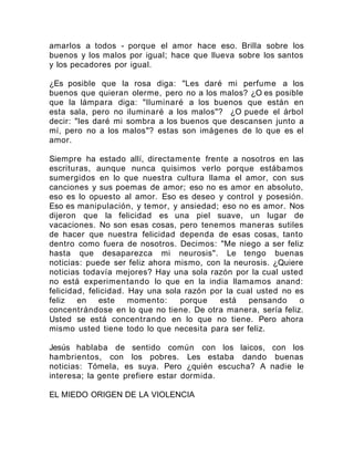 amarlos a todos - porque el amor hace eso. Brilla sobre los
buenos y los malos por igual; hace que llueva sobre los santos
y los pecadores por igual.
¿Es posible que la rosa diga: "Les daré mi perfume a los
buenos que quieran olerme, pero no a los malos? ¿O es posible
que la lámpara diga: "Iluminaré a los buenos que están en
esta sala, pero no iluminaré a los malos"? ¿O puede el árbol
decir: "les daré mi sombra a los buenos que descansen junto a
mí, pero no a los malos"? estas son imágenes de lo que es el
amor.
Siempre ha estado allí, directamente frente a nosotros en las
escrituras, aunque nunca quisimos verlo porque estábamos
sumergidos en lo que nuestra cultura llama el amor, con sus
canciones y sus poemas de amor; eso no es amor en absoluto,
eso es lo opuesto al amor. Eso es deseo y control y posesión.
Eso es manipulación, y temor, y ansiedad; eso no es amor. Nos
dijeron que la felicidad es una piel suave, un lugar de
vacaciones. No son esas cosas, pero tenemos maneras sutiles
de hacer que nuestra felicidad dependa de esas cosas, tanto
dentro como fuera de nosotros. Decimos: "Me niego a ser feliz
hasta que desaparezca mi neurosis". Le tengo buenas
noticias: puede ser feliz ahora mismo, con la neurosis. ¿Quiere
noticias todavía mejores? Hay una sola razón por la cual usted
no está experimentando lo que en la india llamamos anand:
felicidad, felicidad. Hay una sola razón por la cual usted no es
feliz en este momento: porque está pensando o
concentrándose en lo que no tiene. De otra manera, sería feliz.
Usted se está concentrando en lo que no tiene. Pero ahora
mismo usted tiene todo lo que necesita para ser feliz.
Jesús hablaba de sentido común con los laicos, con los
hambrientos, con los pobres. Les estaba dando buenas
noticias: Tómela, es suya. Pero ¿quién escucha? A nadie le
interesa; la gente prefiere estar dormida.
EL MIEDO ORIGEN DE LA VIOLENCIA
 