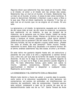 Algunos dicen que solamente hay dos cosas en el mundo: Dios
y el miedo; el amor y el miedo son las únicas dos cosas.
Solamente hay un mal en el mundo: el miedo. Solamente hay
un bien en el mundo: el amor. A veces le dan otros nombres. A
veces lo denominan felicidad o libertad o paz o gozo o Dios o
lo que sea. Pero el rótulo realmente no importa. Y no hay un
solo mal en el mundo que no se origine en el miedo. Ni uno
solo.
La ignorancia y el miedo, la ignorancia causada por el miedo,
de ahí viene todo el mal, de ahí viene la violencia. La persona
que realmente no es violenta, la que es incapaz de la
violencia, es la persona que no tiene miedo. Usted se enoja
solamente cuando tiene miedo. Piense en la última vez que se
enojó y busque el miedo subyacente. ¿Qué temía perder?
¿Qué temía que le quitaran? De ahí viene la ira. Piense en una
persona furiosa, tal vez en alguien a quien usted teme. ¿Puede
ver todo el miedo de esa persona? Tiene mucho miedo,
realmente lo tiene. Está muy asustada o no estaría furiosa. En
el último análisis solamente hay dos cosas, el amor y el miedo.
En este retiro me gustaría dejarlo hasta ahí, sin estructura y
pasando de una cosa a la otra y regresando a ciertos temas
una y otra vez, por que ésa es la forma de captar lo que estoy
diciendo. Si eso no le llega la primera vez, puede llegarle la
segunda, y lo que no le llega a esa persona puede llegarle a
otra. Yo trato diferentes temas, pero todos son sobre lo
mismo. Llámelo consciencia, llámelo amor, llámelo
espiritualidad o libertad o despertar o cualquier cosa.
Realmente es lo mismo.
LA CONSCIENCIA Y EL CONTACTO CON LA REALIDAD
Mirarlo todo dentro y fuera de usted, y cuando algo le sucede,
verlo como si le estuviera sucediendo a otra persona, sin
comentarios, sin juicios, sin actitudes, sin interferencias, sin
intentos de cambiarlo, sólo de comprender. Cuando asuma
esta actitud, empezará a caer en la cuenta de que se va
desidentificando cada vez de su "mi". Santa Teresa de Avila
 