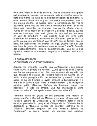 dice que, hacia el final de su vida, Dios le concedió una gracia
extraordinaria. No usa, por supuesto, esta expresión moderna,
pero solamente se trata de la desidentificación de sí misma. Si
otra persona tiene cáncer y no conozco a esa persona, eso no
me afecta mucho. Si tuviera amor y sensibilidad, tal vez le
ayudaría, pero eso no me afecta emocionalmente. Si usted
tiene que presentar un examen, eso no me afecta mucho.
Puedo ser muy filosófico al respecto y decirle: "Bueno, cuanto
más se preocupe, peor será. ¿Mas bien por qué no descansa
en vez de estudiar? " Pero cuando llega mi turno para
presentar un examen, entonces es diferente, ¿no es así? La
razón es que me identifiqué con el "mi": con mi familia, con mi
país, mis posesiones, mi cuerpo, mi ego. ¿Cómo sería si Dios
me diera la gracia de no llamar a estas cosas "mías"?. Gozaría
del desprendimiento; estaría desidentificado. Eso es lo que
significa perderse a sí mismo, negarse a si mismo, morir a si
mismo.
LA BUENA RELIGION:
LA ANTÍTESIS DE LA INCONSCIENCIA
Alguien me preguntó durante una conferencia: ¿Qué piensa
sobre Nuestra Señora de Fátima?" ¿Qué opina de ella? Cuando
me hacen preguntas como ésa, me acuerdo de aquella vez
que llevaban la estatua de Nuestra Señora de Fátima en un
avión a una peregrinación de veneración, y cuando volaban
sobre el sur de Francia el avión empezó a bambolearse y a
temblar y parecía que fuera a desbaratarse. y la milagrosa
estatua gritó: ¡Nuestra Señora de Lourdes, ruega por
nosotros!" Y todo se arregló. ¿No fue maravilloso? ¿una
"nuestra señora" que ayuda a otra "nuestra señora"?
También había un grupo de mil personas que fueron en
peregrinación a Ciudad de México a venerar el santuario de
Nuestra Señora de Guadalupe y se sentaron delante de la
estatua protestando porque el Obispo de la Diócesis había
declarado a "Nuestra Señora de Lourdes" patrona de la
Diócesis! Estaban seguros de que Nuestra Señora de
Guadalupe" lo sentía mucho, de manera que estaban
 