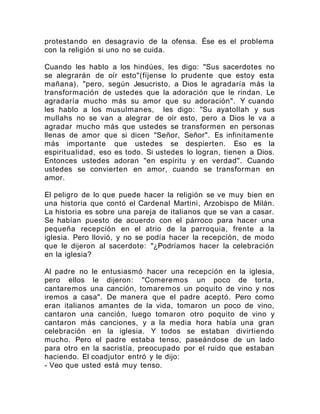 protestando en desagravio de la ofensa. Ése es el problema
con la religión si uno no se cuida.
Cuando les hablo a los hindúes, les digo: "Sus sacerdotes no
se alegrarán de oír esto"(fíjense lo prudente que estoy esta
mañana), "pero, según Jesucristo, a Dios le agradaría más la
transformación de ustedes que la adoración que le rindan. Le
agradaría mucho más su amor que su adoración". Y cuando
les hablo a los musulmanes, les digo: "Su ayatollah y sus
mullahs no se van a alegrar de oír esto, pero a Dios le va a
agradar mucho más que ustedes se transformen en personas
llenas de amor que si dicen "Señor, Señor". Es infinitamente
más importante que ustedes se despierten. Eso es la
espiritualidad, eso es todo. Si ustedes lo logran, tienen a Dios.
Entonces ustedes adoran "en espíritu y en verdad". Cuando
ustedes se convierten en amor, cuando se transforman en
amor.
El peligro de lo que puede hacer la religión se ve muy bien en
una historia que contó el Cardenal Martini, Arzobispo de Milán.
La historia es sobre una pareja de italianos que se van a casar.
Se habían puesto de acuerdo con el párroco para hacer una
pequeña recepción en el atrio de la parroquia, frente a la
iglesia. Pero llovió, y no se podía hacer la recepción, de modo
que le dijeron al sacerdote: "¿Podríamos hacer la celebración
en la iglesia?
Al padre no le entusiasmó hacer una recepción en la iglesia,
pero ellos le dijeron: "Comeremos un poco de torta,
cantaremos una canción, tomaremos un poquito de vino y nos
iremos a casa". De manera que el padre aceptó. Pero como
eran italianos amantes de la vida, tomaron un poco de vino,
cantaron una canción, luego tomaron otro poquito de vino y
cantaron más canciones, y a la media hora había una gran
celebración en la iglesia. Y todos se estaban divirtiendo
mucho. Pero el padre estaba tenso, paseándose de un lado
para otro en la sacristía, preocupado por el ruido que estaban
haciendo. El coadjutor entró y le dijo:
- Veo que usted está muy tenso.
 