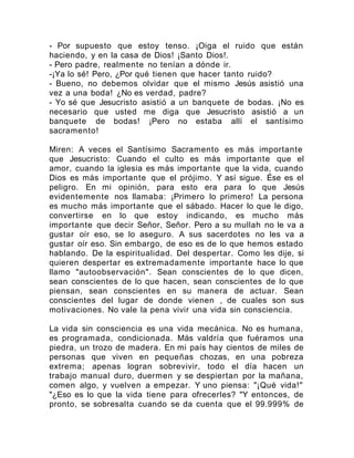 - Por supuesto que estoy tenso. ¡Oiga el ruido que están
haciendo, y en la casa de Dios! ¡Santo Dios!.
- Pero padre, realmente no tenían a dónde ir.
-¡Ya lo sé! Pero, ¿Por qué tienen que hacer tanto ruido?
- Bueno, no debemos olvidar que el mismo Jesús asistió una
vez a una boda! ¿No es verdad, padre?
- Yo sé que Jesucristo asistió a un banquete de bodas. ¡No es
necesario que usted me diga que Jesucristo asistió a un
banquete de bodas! ¡Pero no estaba allí el santísimo
sacramento!
Miren: A veces el Santísimo Sacramento es más importante
que Jesucristo: Cuando el culto es más importante que el
amor, cuando la iglesia es más importante que la vida, cuando
Dios es más importante que el prójimo. Y así sigue. Ése es el
peligro. En mi opinión, para esto era para lo que Jesús
evidentemente nos llamaba: ¡Primero lo primero! La persona
es mucho más importante que el sábado. Hacer lo que le digo,
convertirse en lo que estoy indicando, es mucho más
importante que decir Señor, Señor. Pero a su mullah no le va a
gustar oír eso, se lo aseguro. A sus sacerdotes no les va a
gustar oír eso. Sin embargo, de eso es de lo que hemos estado
hablando. De la espiritualidad. Del despertar. Como les dije, si
quieren despertar es extremadamente importante hace lo que
llamo "autoobservación". Sean conscientes de lo que dicen,
sean conscientes de lo que hacen, sean conscientes de lo que
piensan, sean conscientes en su manera de actuar. Sean
conscientes del lugar de donde vienen , de cuales son sus
motivaciones. No vale la pena vivir una vida sin consciencia.
La vida sin consciencia es una vida mecánica. No es humana,
es programada, condicionada. Más valdría que fuéramos una
piedra, un trozo de madera. En mi país hay cientos de miles de
personas que viven en pequeñas chozas, en una pobreza
extrema; apenas logran sobrevivir, todo el día hacen un
trabajo manual duro, duermen y se despiertan por la mañana,
comen algo, y vuelven a empezar. Y uno piensa: "¡Qué vida!"
"¿Eso es lo que la vida tiene para ofrecerles? "Y entonces, de
pronto, se sobresalta cuando se da cuenta que el 99.999% de
 