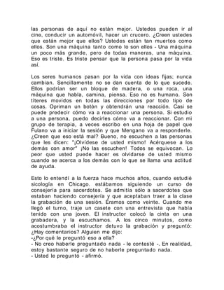 las personas de aquí no están mejor. Ustedes pueden ir al
cine, conducir un automóvil, hacer un crucero. ¿Creen ustedes
que están mejor que ellos? Ustedes están tan muertos como
ellos. Son una máquina tanto como lo son ellos - Una máquina
un poco más grande, pero de todas maneras, una máquina.
Eso es triste. Es triste pensar que la persona pasa por la vida
así.
Los seres humanos pasan por la vida con ideas fijas; nunca
cambian. Sencillamente no se dan cuenta de lo que sucede.
Ellos podrían ser un bloque de madera, o una roca, una
máquina que habla, camina, piensa. Eso no es humano. Son
títeres movidos en todas las direcciones por todo tipo de
cosas. Opriman un botón y obtendrán una reacción. Casi se
puede predecir cómo va a reaccionar una persona. Si estudio
a una persona, puedo decirles cómo va a reaccionar. Con mi
grupo de terapia, a veces escribo en una hoja de papel que
Fulano va a iniciar la sesión y que Mengano va a responderle.
¿Creen que eso está mal? Bueno, no escuchen a las personas
que les dicen: "¡Olvídese de usted mismo! Acérquese a los
demás con amor" ¡No las escuchen! Todos se equivocan. Lo
peor que usted puede hacer es olvidarse de usted mismo
cuando se acerca a los demás con lo que se llama una actitud
de ayuda.
Esto lo entendí a la fuerza hace muchos años, cuando estudié
sicología en Chicago. estábamos siguiendo un curso de
consejería para sacerdotes. Se admitía sólo a sacerdotes que
estaban haciendo consejería y que aceptaban traer a la clase
la grabación de una sesión. Éramos como veinte. Cuando me
llegó el turno, traje un casete con una entrevista que había
tenido con una joven. El instructor colocó la cinta en una
grabadora, y la escuchamos. A los cinco minutos, como
acostumbraba el instructor detuvo la grabación y preguntó:
¿Hay comentarios? Alguien me dijo:
-¿Por qué le preguntó eso a ella?
- No creo haberle preguntado nada - le contesté -. En realidad,
estoy bastante seguro de no haberle preguntado nada.
- Usted le preguntó - afirmó.
 