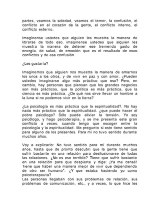 partes, veamos la soledad, veamos el temor, la confusión, el
conflicto en el corazón de la gente, el conflicto interno, el
conflicto externo.
Imagínense ustedes que alguien les muestra la manera de
librarse de todo eso. imagínense ustedes que alguien les
muestra la manera de detener ese tremendo gasto de
energía, de salud, de emoción que es el resultado de esos
conflictos y de esa confusión.
¿Les gustaría?
Imaginemos que alguien nos muestra la manera de amarnos
los unos a los otros, y de vivir en paz y con amor. ¿Pueden
ustedes imaginarse algo más práctico que eso? Pero, en
cambio, hay personas que piensan que los grandes negocios
son más prácticos, que la política es más práctica, que la
ciencia es más práctica. ¿De qué nos sirve llevar un hombre a
la luna si no podemos vivir en la tierra?
¿La psicología es más práctica que la espiritualidad?. No hay
nada más práctico que la espiritualidad. ¿que puede hacer el
pobre psicólogo? Sólo puede aliviar la tensión. Yo soy
psicólogo, y hago psicoterapia, y se me presenta este gran
conflicto a veces, cuando tengo que escoger entre la
psicología y la espiritualidad. Me pregunto si esto tiene sentido
para alguno de los presentes. Para mí no tuvo sentido durante
muchos años.
Voy a explicarlo: No tuvo sentido para mí durante muchos
años, hasta que de pronto descubrí que la gente tiene que
sufrir bastante en una relación para desilusionarse de todas
las relaciones. ¿No es eso terrible? Tiene que sufrir bastante
en una relación para que despierte y diga: ¡Ya me cansé!
Tiene que haber una manera mejor de vivir que dependiendo
de otro ser humano". ¿Y que estaba haciendo yo como
psicoterapeuta?
Las personas llegaban con sus problemas de relación, sus
problemas de comunicación, etc., y a veces, lo que hice les
 