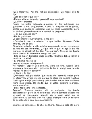 ¡Qué maravilla! Así me habían entrenado. De modo que le
dije:
-¿Eso que tiene que ver?
- Porque ella no te gusta, ¿verdad? - me contestó
-¡¿Qué?! - exclamé
Nunca me había detenido a pensar si los individuos me
gustaban o me disgustaban. Como la mayoría de la gente,
sentía una antipatía ocasional que se hacía consciente, pero
mi actitud generalmente era neutral. le pregunte:
-¿Por qué piensas eso?
- Por la grabación.
La escuchamos nuevamente, y me dijo:
- Escucha tu voz. La dulzura con que hablas. Observa. Estás
irritado, ¿no es así?
Si estaba irritado, y sólo estaba empezando a ser consciente
de ello en ese momento. ¿Y qué fue lo que le dije a ella de
manera no directiva? Le dije: "No regrese". Pero no me había
dado cuenta. El sacerdote amigo me dijo:
- Ella es mujer. Se habrá dado cuenta. ¿Cuándo debes volver a
reunirte con ella?
- El próximo miércoles
- Apuesto a que no regresará
No regresó. Esperé una semana, pero no vino. Esperé otra
semana y tampoco vino. entonces la llamé. rompí una de mis
reglas: No seas el salvador.
La llamé y le dije:
-¿Recuerda esa grabación que usted me permitió hacer para
mi clase? Me ayudó mucho porque la clase me señaló muchas
cosas (¡No le dije qué cosas!) que podrían hacer que la sesión
fuera más eficaz. De modo que si usted quisiera regresar,
sería más eficaz.
- Bien, regresaré - me contestó.
Regresó. Todavía estaba allí la antipatía. No había
desaparecido, pero ya no estorbaba. Usted controla aquello de
lo cual es consciente; aquello de lo cual usted no es
consciente, lo controla a usted. Usted siempre será un esclavo
de aquello de lo cual no es consciente.
Cuando es consciente de ello, se libera. Todavía está allí, pero
 