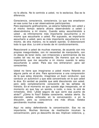 no lo afecta. No lo controla a usted, no lo esclaviza. Ésa es la
diferencia.
Consciencia, consciencia, consciencia. Lo que nos enseñaron
en ese curso fue a ser observadores participantes.
Para expresarlo gráficamente, yo estaría hablando con usted y
al mismo tiempo estaría afuera observándolo a usted y
observándome a mí mismo. Cuando estoy escuchándolo a
usted , es infinitamente más importante escucharme a mí
mismo que escucharle a usted. Por supuesto, es importante
escucharlo a usted, pero es más importante escucharme a mí
mismo. de otra manera, no lo estaré oyendo. O distorsionaré
todo lo que dice. Lo oiré a través de mi condicionamiento.
Reaccionaré a usted de muchas maneras, de acuerdo con mis
propias inseguridades, con mi necesidad de manipularlo, con
mi deseo de tener éxito, con irritaciones y sentimientos de los
cuales tal vez no sea consciente. De manera que es muy
importante que me escuche a mi mismo cuando lo estoy
escuchando a usted. Para eso nos entrenaron: para ser
conscientes.
Usted no tiene que imaginarse a usted mismo flotando en
alguna parte en el aire. Para aproximarse a una comprensión
de lo que estoy diciendo, imagínese un buen conductor, que
conduce un automóvil y que está concentrado en lo que usted
le dice. En verdad es posible que esté discutiendo con usted,
pero está completamente consciente de las señales de
tránsito. En el momento en que sucede algo inesperado, en el
momento en que hay un sonido, o ruido, o roce, lo oirá de
inmediato. Dirá: "¿Está seguro de que cerró esa puerta de
atrás?" ¿Cómo lo hizo? Estaba consciente, estaba alerta. Su
atención estaba enfocada en la conversación, o en la
discusión, pero su consciencia era más difusa. Estaba
percibiendo muchas cosas.
Aquí no estoy defendiendo la concentración. Eso no es
importante. Muchas técnicas de meditación inculcan la
concentración, pero yo desconfío de eso. Implican violencia, y,
 