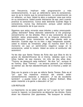 con frecuencia, implican más programación y más
condicionamiento, lo que yo defendería sería la consciencia,
que no es lo mismo que la concentración. La concentración es
un reflector, un foco. Usted le abre a cualquier cosa que entra
en su consciencia. Usted puede distraerse de eso, pero cuando
practica la consciencia, nunca está distraído Cuando llega la
consciencia, nunca hay distracción, porque usted siempre
estará consciente de lo que ocurra.
Digamos que estoy mirando esos árboles y estoy preocupado.
¿Estoy distraído? Estoy distraído solamente si me propongo
concentrarme en los árboles. Pero si soy consciente de que
también estoy preocupado, eso no es ninguna distracción.
Sencillamente, tome consciencia del lugar donde está su
atención. Cuando algo no va bien o algo inesperado sucede,
usted lo notará de inmediato ¡Algo no marcha bien! En el
momento en que un sentimiento negativo surge en la
consciencia, usted lo notará. Usted es como el conductor del
automóvil.
Ya les dije que Santa Teresa de Ávila dijo que Dios le dio la
gracia de desidentificarse de sí misma. Ustedes oyen a los
niños hablar de esa manera. Un niño de dos años dice:
"Tommy se desayunó esta mañana". No dice "yo", aunque él
es Tommy. Dice "Tommy" - en tercera persona. Los místicos
se sienten así. Se han desidentificado de sí mismos y están en
paz.
Ésta era la gracia a la que se refería Santa Teresa. Éste es el
"yo" que los maestros místicos del oriente están
constantemente instando a descubrir. ¡Y los de occidente
también! y puede incluir en ellos a Meister Eckhart. Ellos
están instando a la gente a descubrir el "yo".
LOS ROTULOS
Lo importante no es saber quién es "yo" o qué es "yo". Usted
nunca lo logrará. Lo importante es descartar los rótulos. Como
dicen los maestros Zen japoneses, "No busquen la verdad;
 