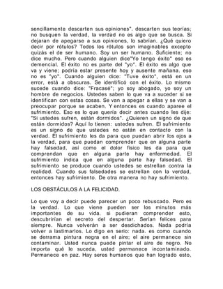 sencillamente descarten sus opiniones". descarten sus teorías;
no busquen la verdad, la verdad no es algo que se busca. Si
dejaran de apegarse a sus opiniones, lo sabrían. ¿Qué quiero
decir por rótulos? Todos los rótulos son imaginables excepto
quizás el de ser humano. Soy un ser humano. Suficiente; no
dice mucho. Pero cuando alguien dice"Yo tengo éxito" eso es
demencial. El éxito no es parte del "yo". El éxito es algo que
va y viene; podría estar presente hoy y ausente mañana. eso
no es "yo". Cuando alguien dice: "Tuve éxito", está en un
error, está a obscuras. Se identificó con el éxito. Lo mismo
sucede cuando dice: "Fracasé"; yo soy abogado, yo soy un
hombre de negocios. Ustedes saben lo que va a suceder si se
identifican con estas cosas. Se van a apegar a ellas y se van a
preocupar porque se acaben. Y entonces es cuando aparee el
sufrimiento. Eso es lo que quería decir antes cuando les dije:
"Si ustedes sufren, están dormidos". ¿Quieren un signo de que
están dormidos? Aquí lo tienen: ustedes sufren. El sufrimiento
es un signo de que ustedes no están en contacto con la
verdad. El sufrimiento les da para que puedan abrir los ojos a
la verdad, para que puedan comprender que en alguna parte
hay falsedad, así como el dolor físico les da para que
comprendan que en alguna parte hay enfermedad. El
sufrimiento indica que en alguna parte hay falsedad. El
sufrimiento se produce cuando ustedes se estrellan contra la
realidad. Cuando sus falsedades se estrellan con la verdad,
entonces hay sufrimiento. De otra manera no hay sufrimiento.
LOS OBSTÁCULOS A LA FELICIDAD.
Lo que voy a decir puede parecer un poco rebuscado. Pero es
la verdad. Lo que viene pueden ser los minutos más
importantes de su vida. si pudieran comprender esto,
descubrirían el secreto del despertar. Serían felices para
siempre. Nunca volverán a ser desdichados. Nada podría
volver a lastimarlos. Lo digo en serio: nada. es como cuando
se derrama pintura negra en el aire; el aire permanece sin
contaminar. Usted nunca puede pintar el aire de negro. No
importa qué le suceda, usted permanece incontaminado.
Permanece en paz. Hay seres humanos que han logrado esto,
 