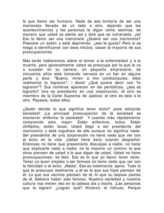 lo que llamo ser humano. Nada de esa tontería de ser una
marioneta llevado de un lado a otro, dejando que los
acontecimientos y las personas le digan cómo sentirse. de
manera que usted se siente así y dice que es vulnerable. ¡Ja!
Eso lo llamo ser una marioneta ¿Quiere ser una marioneta?
Presione un botón y está deprimido; ¿eso le gusta? Pero si se
niega a identificarse con esos rótulos, cesan la mayoría de sus
preocupaciones.
Mas tarde hablaremos sobre el temor a la enfermedad y a la
muerte, pero generalmente usted se preocupa por lo que le va
a suceder en su carrera. Un pequeño empresario, de
cincuenta años está tomando cerveza en un bar en alguna
parte y dice: "Bueno, miren a mis condiscípulos: ellos
realmente lo lograron", i diota! ¿Qué quiere decir con "lo
lograron"? Sus nombres aparecen en los periódicos, ¿eso es
lograrlo? Uno es presidente en una corporación; el otro es
miembro de la Corte Suprema de Justicia; el otro es esto o lo
otro. Payasos, todos ellos.
¿Quién decide lo que significa tener éxito? ¡esta estúpida
sociedad! ¡La principal preocupación de la sociedad es
mantener enferma la sociedad! Y cuando más rápidamente
comprenda esto, mejor. Están enfermos, todos. Están
chiflados, están locos. Usted llegó a ser presidente del
manicomio y está orgulloso de ello aunque no significa nada.
Ser presidente de una corporación no tiene nada que ver con
el éxito en la vida. ¡Usted tiene éxito cuando despierta!
Entonces no tiene que presentarle disculpas a nadie, no tiene
que explicarle nada a nadie, no le importa un comino lo que
otros piensen de usted o lo que digan de usted. Usted no tiene
preocupaciones; es feliz. Eso es lo que yo llamo tener éxito.
Tener un buen empleo o ser famoso no tiene nada que ver con
la felicidad o el éxito. ¡Nada!. Eso es totalmente ajeno. Todo lo
que le preocupa realmente a él es lo que sus hijos piensen de
él. Lo que sus vecinos piensen de él, lo que su esposa piense
de él. Debiera haber sido famoso. Nuestra sociedad y nuestra
cultura nos meten eso en la cabeza día y noche. ¡Las personas
que lo logran! ¿Logran qué? Hicieron el ridículo. Porque
 