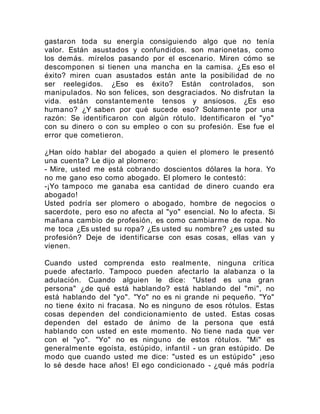 gastaron toda su energía consiguiendo algo que no tenía
valor. Están asustados y confundidos. son marionetas, como
los demás. mírelos pasando por el escenario. Miren cómo se
descomponen si tienen una mancha en la camisa. ¿Es eso el
éxito? miren cuan asustados están ante la posibilidad de no
ser reelegidos. ¿Eso es éxito? Están controlados, son
manipulados. No son felices, son desgraciados. No disfrutan la
vida. están constantemente tensos y ansiosos. ¿Es eso
humano? ¿Y saben por qué sucede eso? Solamente por una
razón: Se identificaron con algún rótulo. Identificaron el "yo"
con su dinero o con su empleo o con su profesión. Ese fue el
error que cometieron.
¿Han oído hablar del abogado a quien el plomero le presentó
una cuenta? Le dijo al plomero:
- Mire, usted me está cobrando doscientos dólares la hora. Yo
no me gano eso como abogado. El plomero le contestó:
-¡Yo tampoco me ganaba esa cantidad de dinero cuando era
abogado!
Usted podría ser plomero o abogado, hombre de negocios o
sacerdote, pero eso no afecta al "yo" esencial. No lo afecta. Si
mañana cambio de profesión, es como cambiarme de ropa. No
me toca ¿Es usted su ropa? ¿Es usted su nombre? ¿es usted su
profesión? Deje de identificarse con esas cosas, ellas van y
vienen.
Cuando usted comprenda esto realmente, ninguna crítica
puede afectarlo. Tampoco pueden afectarlo la alabanza o la
adulación. Cuando alguien le dice: "Usted es una gran
persona" ¿de qué está hablando? está hablando del "mi", no
está hablando del "yo". "Yo" no es ni grande ni pequeño. "Yo"
no tiene éxito ni fracasa. No es ninguno de esos rótulos. Estas
cosas dependen del condicionamiento de usted. Estas cosas
dependen del estado de ánimo de la persona que está
hablando con usted en este momento. No tiene nada que ver
con el "yo". "Yo" no es ninguno de estos rótulos. "Mi" es
generalmente egoísta, estúpido, infantil - un gran estúpido. De
modo que cuando usted me dice: "usted es un estúpido" ¡eso
lo sé desde hace años! El ego condicionado - ¿qué más podría
 