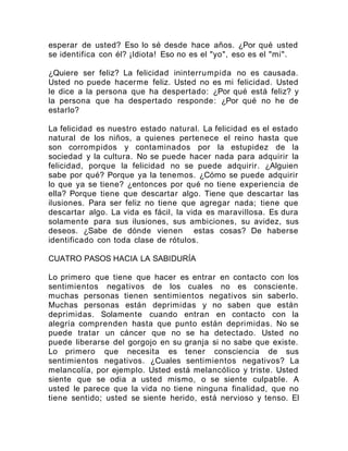 esperar de usted? Eso lo sé desde hace años. ¿Por qué usted
se identifica con él? ¡Idiota! Eso no es el "yo", eso es el "mi".
¿Quiere ser feliz? La felicidad ininterrumpida no es causada.
Usted no puede hacerme feliz. Usted no es mi felicidad. Usted
le dice a la persona que ha despertado: ¿Por qué está feliz? y
la persona que ha despertado responde: ¿Por qué no he de
estarlo?
La felicidad es nuestro estado natural. La felicidad es el estado
natural de los niños, a quienes pertenece el reino hasta que
son corrompidos y contaminados por la estupidez de la
sociedad y la cultura. No se puede hacer nada para adquirir la
felicidad, porque la felicidad no se puede adquirir. ¿Alguien
sabe por qué? Porque ya la tenemos. ¿Cómo se puede adquirir
lo que ya se tiene? ¿entonces por qué no tiene experiencia de
ella? Porque tiene que descartar algo. Tiene que descartar las
ilusiones. Para ser feliz no tiene que agregar nada; tiene que
descartar algo. La vida es fácil, la vida es maravillosa. Es dura
solamente para sus ilusiones, sus ambiciones, su avidez, sus
deseos. ¿Sabe de dónde vienen estas cosas? De haberse
identificado con toda clase de rótulos.
CUATRO PASOS HACIA LA SABIDURÍA
Lo primero que tiene que hacer es entrar en contacto con los
sentimientos negativos de los cuales no es consciente.
muchas personas tienen sentimientos negativos sin saberlo.
Muchas personas están deprimidas y no saben que están
deprimidas. Solamente cuando entran en contacto con la
alegría comprenden hasta que punto están deprimidas. No se
puede tratar un cáncer que no se ha detectado. Usted no
puede liberarse del gorgojo en su granja si no sabe que existe.
Lo primero que necesita es tener consciencia de sus
sentimientos negativos. ¿Cuales sentimientos negativos? La
melancolía, por ejemplo. Usted está melancólico y triste. Usted
siente que se odia a usted mismo, o se siente culpable. A
usted le parece que la vida no tiene ninguna finalidad, que no
tiene sentido; usted se siente herido, está nervioso y tenso. El
 