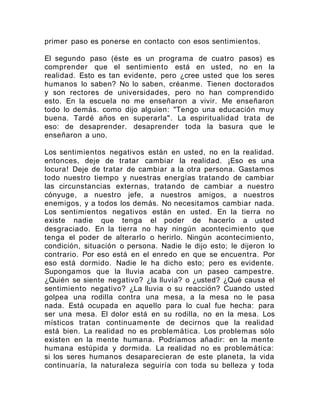 primer paso es ponerse en contacto con esos sentimientos.
El segundo paso (éste es un programa de cuatro pasos) es
comprender que el sentimiento está en usted, no en la
realidad. Esto es tan evidente, pero ¿cree usted que los seres
humanos lo saben? No lo saben, créanme. Tienen doctorados
y son rectores de universidades, pero no han comprendido
esto. En la escuela no me enseñaron a vivir. Me enseñaron
todo lo demás. como dijo alguien: "Tengo una educación muy
buena. Tardé años en superarla". La espiritualidad trata de
eso: de desaprender. desaprender toda la basura que le
enseñaron a uno.
Los sentimientos negativos están en usted, no en la realidad.
entonces, deje de tratar cambiar la realidad. ¡Eso es una
locura! Deje de tratar de cambiar a la otra persona. Gastamos
todo nuestro tiempo y nuestras energías tratando de cambiar
las circunstancias externas, tratando de cambiar a nuestro
cónyuge, a nuestro jefe, a nuestros amigos, a nuestros
enemigos, y a todos los demás. No necesitamos cambiar nada.
Los sentimientos negativos están en usted. En la tierra no
existe nadie que tenga el poder de hacerlo a usted
desgraciado. En la tierra no hay ningún acontecimiento que
tenga el poder de alterarlo o herirlo. Ningún acontecimiento,
condición, situación o persona. Nadie le dijo esto; le dijeron lo
contrario. Por eso está en el enredo en que se encuentra. Por
eso está dormido. Nadie le ha dicho esto; pero es evidente.
Supongamos que la lluvia acaba con un paseo campestre.
¿Quién se siente negativo? ¿la lluvia? o ¿usted? ¿Qué causa el
sentimiento negativo? ¿La lluvia o su reacción? Cuando usted
golpea una rodilla contra una mesa, a la mesa no le pasa
nada. Está ocupada en aquello para lo cual fue hecha: para
ser una mesa. El dolor está en su rodilla, no en la mesa. Los
místicos tratan continuamente de decirnos que la realidad
está bien. La realidad no es problemática. Los problemas sólo
existen en la mente humana. Podríamos añadir: en la mente
humana estúpida y dormida. La realidad no es problemática:
si los seres humanos desaparecieran de este planeta, la vida
continuaría, la naturaleza seguiría con toda su belleza y toda
 